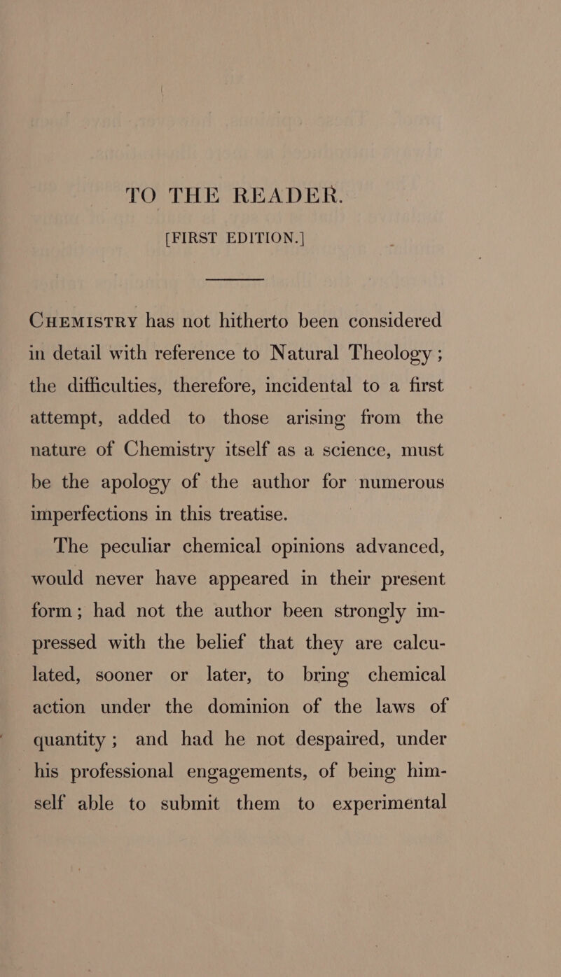 [FIRST EDITION. | Cuemistry has not hitherto been considered in detail with reference to Natural Theology ; the difficulties, therefore, incidental to a first attempt, added to those arising from the nature of Chemistry itself as a science, must be the apology of the author for numerous imperfections in this treatise. The peculiar chemical opinions advanced, would never have appeared in their present form; had not the author been strongly im- pressed with the belief that they are calcu- lated, sooner or later, to bring chemical action under the dominion of the laws of quantity ; and had he not despaired, under his professional engagements, of being him- self able to submit them to experimental