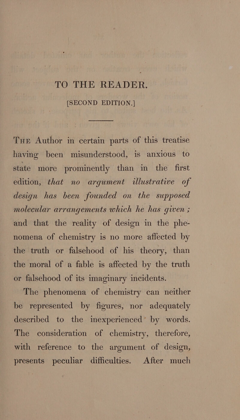 [SECOND EDITION.] Tue Author in certain parts of this treatise having been misunderstood, is anxious to state more prominently than in the first edition, that no argument illustrative of design has been founded on the supposed molecular arrangements which he has given ; and that the reality of design in the phe- nomena of chemistry is no more affected by the truth or falsehood of his theory, than the moral of a fable is affected by the truth or falsehood of its imaginary incidents. The phenomena of chemistry can neither be represented by figures, nor adequately described to the inexperienced’ by words. The consideration of chemistry, therefore, with reference to the argument of design, presents peculiar difficulties. After much