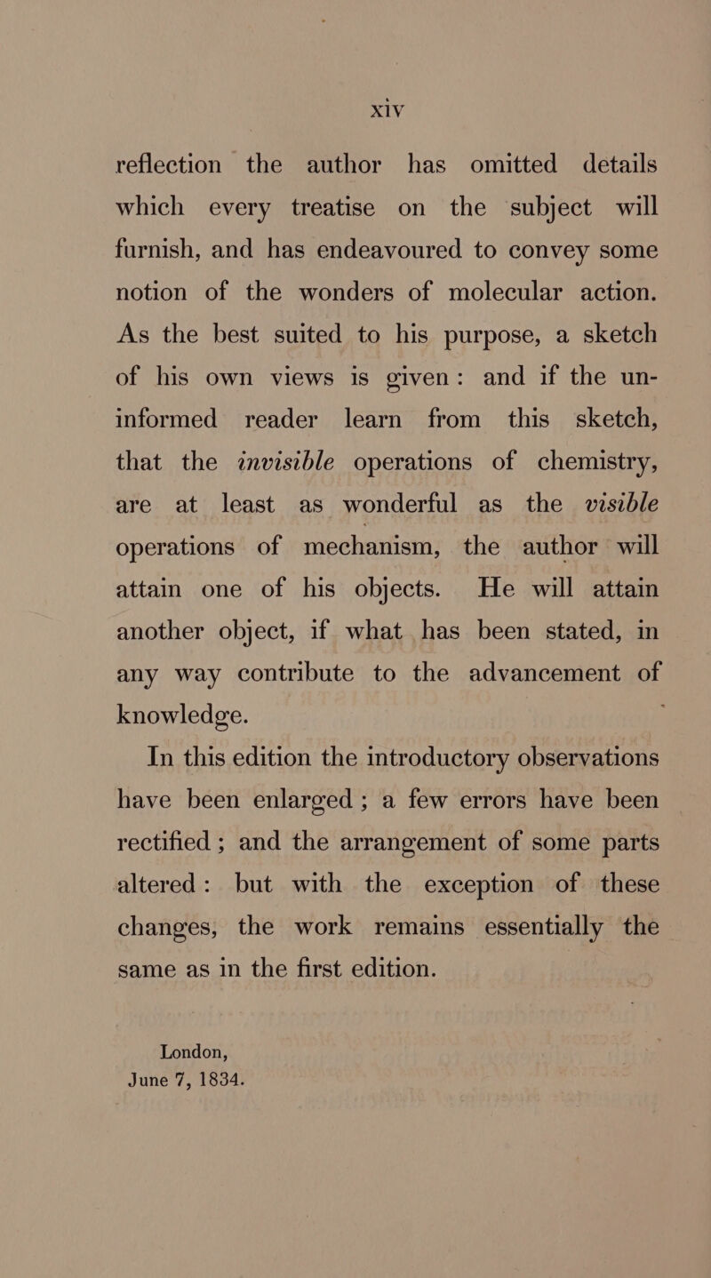 reflection the author has omitted details which every treatise on the ‘subject will furnish, and has endeavoured to convey some notion of the wonders of molecular action. As the best suited to his purpose, a sketch of his own views is given: and if the un- informed reader learn from this sketch, that the invisible operations of chemistry, are at least as wonderful as the viszble operations of mechanism! the author will attain one of his objects. He will attain another object, if what has been stated, in any way contribute to the advancement of knowledge. In this edition the introductory observations have been enlarged ; a few errors have been rectified ; and the arrangement of some parts altered: but with the exception of these changes, the work remains essentially the same as in the first edition. London, June 7, 1834.