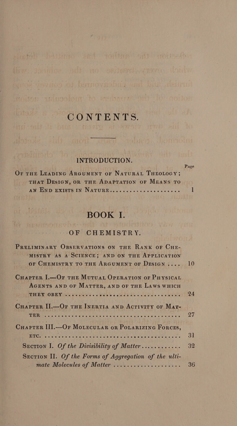 CONTENTS. INTRODUCTION. Or tur LEapInGc ARGUMENT OF NaTURAL THEOLOGY; THAT DesiGn, OR THE ADAPTATION OF MEANS TO A Te EXISTS IN IN WTRURE cc cade cs Ge eeceeccewe BOOK I. OF CHEMISTRY. PRELIMINARY OBSERVATIONS ON THE RANK OF CHE- ‘MISTRY AS A SCIENCE; AND ON THE APPLICATION OF CHEMISTRY TO THE ARGUMENT OF DESIGN .... Cuarter I.—Or tHe Mutua Operation or PuysIcat AGENTS AND OF MartTTER, AND OF THE Laws WHICH Apr iisuihe BO) Ls BAX Shot Bie atelier a cc whe ele S che ab Bde © slablae « 6 atelelete Cuaprter I].—Or tue INERTIA AND Activity or Mat- TER eoeeoeveteeeeesee ete eeeeeee ee eeeeeeee ee ee @ @ Cuarter IJ].—Or Morecunar or PoLarRiZiInG ForceEs, ETC. escseneceoeeeeeeeeeeereeereeetseeoeevereseeeeeseseoeeeeeee @ Section I. Of the Divisibility of Matter............ Section Il. Of the Forms of Aggregation of the ultt- mate Molecules. of Matter iaite. cats eto. Page 10 24 27 31 32 36