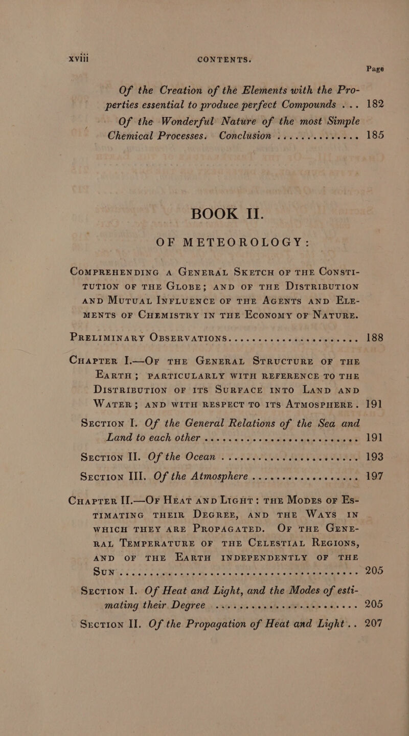 Of the Creation of the Elements with the Pro- perties essential to produce perfect Compounds ... Of the Wonderful Nature of the most Simple Chemical Processes. Conclusion .......eeeeee BOOK II. OF METEOROLOGY: CoMPREHENDING A GENERAL SKETCH OF THE ConstTI- TUTION OF THE GLOBE; AND OF THE DISTRIBUTION AND Muruat INFLUENCE OF THE AGENTS AND ELE- MENTS OF CHEMISTRY IN THE Economy or NaTuRE. PRELIMINARY OBSERVATIONS....eeee ss Gite ha Se CuarPTer I.—Or tue GENERAL STRUCTURE OF THE EaRTH; PARTICULARLY WITH REFERENCE TO THE DISTRIBUTION OF ITS SURFACE INTO LAND AND WATER: AND WITH RESPECT TO ITS ATMOSPHERE. Secrion I. Of the General Relations of the Sea and LENG £0 PECh. OLACP cedanisry a 2) +ppnernins Gates 4s eae ek Secrion TL. “OF theOcéaw nF STEM RVR SO, Section LI, Of the Atmosphere... &lt;n’ oes a's «xine Cuaprer [I].—Or Heat ann Ligut: tHe Moves or Es- TIMATING THEIR DEGREE, AND THE Ways IN WHICH THEY ARE PROPAGATED. OF THE GENE- RAL TEMPERATURE OF THE CELESTIAL REGIONS, AND OF THE EARTH INDEPENDENTLY OF THE SUN cas ctl + an'9 ees ioe 6.4 sca.4 eRe ee eae e+ Section I. Of Heat and Light, and the Modes of estt- mating their, Degree.» . iit jae p55 abe satel AAS Gls sos Srction II. Of the Propagation of Heat and Light. . Page 182 185 188 19] 191 193 197 205 205 207