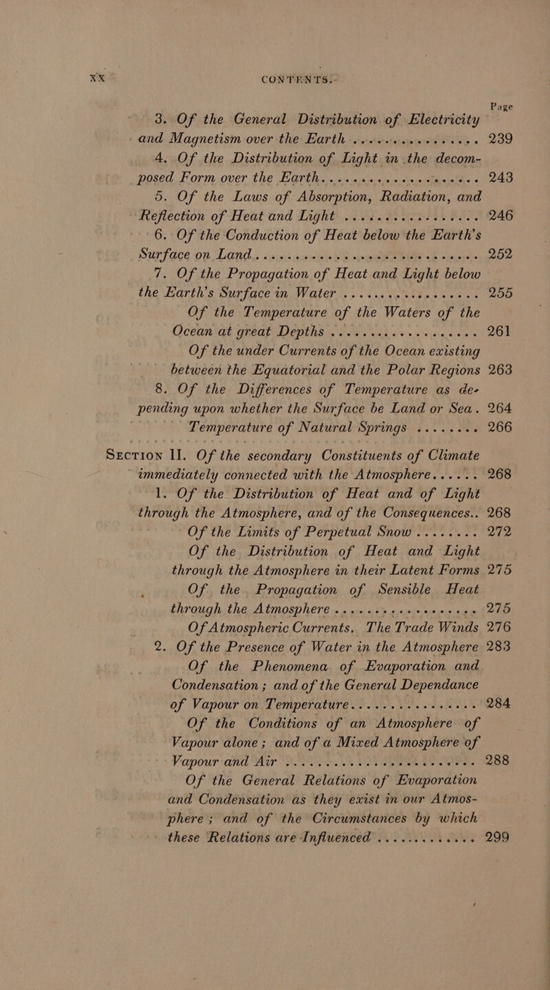 KX 3. Of the General Distribution of Electricity _and Magnetism over the Earth ..... ee ae 4. Of the Distribution of Light in the decom- posed: Form over the Grins. 5 \: esstieis wiles tibet ts &lt; 5. Of the Laws of Absorption, Radiation, and deflection of Heat and Light’... i. Fier. BT, 6. Of the Conduction of Heat below the Earth's Surface on Lond «swni soho Sete -b etl 7. Of the Propagation of Heat and Light below the Grin. s OUrIOCe In WW ALer ©. . 6.4 ees we ee Of the Temperature of the Waters of the Ocean qt great Depths i. 8s ad sao oa Of the under Currents of the Ocean existing between the Equatorial and the Polar Regions 8. Of the Differences of Temperature as de- pending upon whether the Surface be Land or Sea. Temperature of Natural Springs ......+- 1. Of the Distribution of Heat and of Light through the Atmosphere, and of the Consequences.. Of the Limits of Perpetual Snow........ Of the Distribution of Heat and Light through the Atmosphere in their Latent Forms Of the. Propagation of Sensible Heat through the Atmosphere ...... iS adotprebaei Of Atmospheric Currents, The Trade Winds . Of the Presence of Water in the Atmosphere Of the Phenomena. of Evaporation and Condensation ; and of the General Dependance of Vapour on Temperature.....+..+eeseees (Ns) Vapour and Air SOO eA SOT een ae eee Of the General Relations of Evaporation and Condensation as they exist in our Atmos- phere ; and of the Circumstances by which these ‘Relations are Influenced .........004. Page 239 243 246 252 255 263 264 266 268 272 275 276 283 284 288