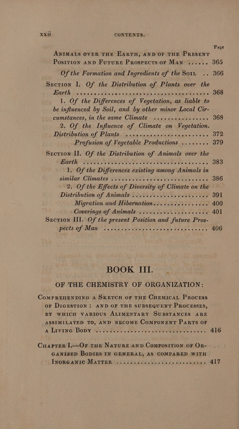 Page ANIMALS OVER THE EARTH, AND OF THE PRESENT Postrion anD Future Prospects or Man ...... 365 Of the Formation and Ingredients of the So1u .. 366 Section I. Of the Distribution of Plants over the Lo OIb Lt cise Siave\s b «Wd se esate Powis 40 ash pares wend aie 4088 l. Of the Differences of Vegetation, as liable to be influenced by Soil, and by other minor Local Cir- cumstances, in the same Climate ..sssececeeseces 368 2. Of the Influence of Climate on ev stahioe Distribution of RIALS. aa Ase waegle Aetmace 2 Rae Fe Profusion of Vegetable Productions ........ 379 Section II. Of the Distribution ai Animals over the BER POE A PIERS N ide Wet re Se ras 2. O80 1. Of the Differences deintingre among Animals in sunilar Climates SusyoOsul Na ae TL eee 386 2. Of the Effects of Diversity of Climate on the Distribution‘af Anmmalsntece Asai weld ae 391 Migration and Hibernation....... LITE FFA 400 Coverings:of Animate ess. S908 ALD. OE 401 Secrion III. Of the present Position and future Pros- ECTS. OFM OMS T. OSs osha wuts, 930 Paldis MO saa toe 406 BOOK III. OF THE CHEMISTRY OF ORGANIZATION: CoMPREHENDING A SKETCH OF THE CHEMICAL PROCESS oF DIGESTION : AND OF THE SUBSEQUENT PROCESSES, BY WHICH VARIOUS ALIMENTARY SUBSTANCES ARE ASSIMILATED TO, AND BECOME CoMPONENT PaRTs OF a Javawe Bob 14; 29 ANS CAA, RO SIBIUAL 2K a64 416 CuaPpter I.—Or true NatTuRE AND CoMPOSITION OF OR- GANIZED BoDIES IN GENERAL, AS COMPARED WITH IwornGANIC MaTTER ..... tarartl en} » Rie sorte a 7