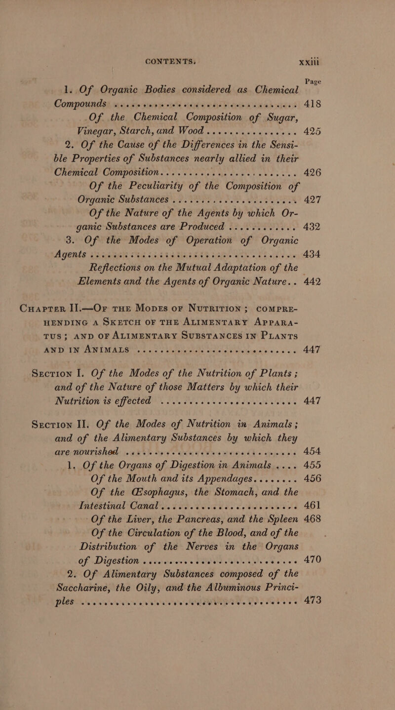 Pag 1. Of Organic Bodies considered as Chemical Compounds ....++- pues wig a WAL dita eek gee 418 Of the Chemical Composition of Sugar, Vinegar, Starch, and Wood ......cseesseces 425 2. Of the Cause of the Differences in the Sensi- ble Properties of Substances nearly allied in their CREME?’ COMPOSTUOR 08S oes Ma oe ey bbe pa 426 Of the Peculiarity of the Composition of COPY OTIO SROSt ARES ha. TOPE PPE OL EN - 427 Of the Nature of the Agents by which Or- ganic Substances are Produced ...........+. 432 3. Of the Modes of Operation of Organic AGERES Upceatagste Sis 3s HG RE EAS LG AR 8 TE ee eee 434 Reflections on the Mutual Adaptation of the - Elements and the Agents of Organic Nature.. 442 Cuarter I].—Or tur Moves or Nurririon 3; COMPRE- HENDING A SKETCH OF THE ALIMENTARY APPARA- TUS; AND OF ALIMENTARY SUBSTANCES IN PLANTS LS OT a to Dy ne oe: uae Re lg OR Ae tp an Re 447 Section I. Of the Modes of the Nutrition of Plants ; and of the Nature of those Matters by which their Nutrition is effected’ = J. Pre. Se. oe eee LAL 447 Secrion II. Of the Modes of Nutrition in Animals ; and of the Alimentary Substances by which they one mpurishad: 008% % sag aries f tes eR EY 6 aqujn'e 04 454 1. Of the Organs of Digestion in Animals .... 455 Of the Mouth and its Appendages........ 456 Of the Gisophagus, the Stomach, and the Waseetanl anal rc. LIS. SERS, SAG Vane 461 Of the Liver, the Pancreas, and the Spleen 468 Of the Circulation of the Blood, and of the Distribution of the Nerves in the Organs of Digestion .. ows « ORR GH). UMD, eheres 470 2. Of ARintentihay Substeneds composed of the Saccharine, the Oily, and the Albuminous Princi- a aivinte'ave'e's SUPWUNB OR POS Mess 479