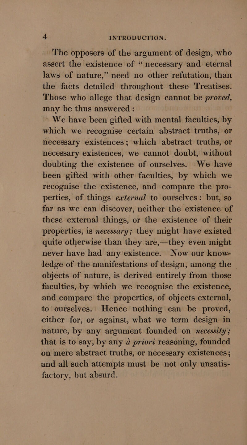 The opposers of the argument of design, who assert the existence of ‘ necessary and eternal laws of nature,” need no other refutation, than the facts detailed throughout these Treatises. Those who allege that design cannot be proved, may be thus answered : » We have been gifted with mental faculties, by which we recognise certain abstract truths, or necessary existences; which abstract truths, or necessary existences, we cannot doubt, without doubting the existence of ourselves. We have been gifted with other faculties, by which we recognise the existence, and compare the pro- perties, of things external to ourselves: but, so far as we can discover, neither the existence of these external things, or the existence of their properties, is necessary; they might have existed quite otherwise than they are,—they even might never have had any existence. Now our know- ledge of the manifestations of design, among the ~ objects of nature, is derived entirely from those faculties, by which we recognise the existence, and compare the properties, of objects external, to ourselves. Hence nothing can be proved, either for, or against, what we term design in nature, by any argument founded on necessity ; that is to say, by any d priort reasoning, founded on mere abstract truths, or necessary existences; and all such attempts must be not only unsatis- factory, but absurd.