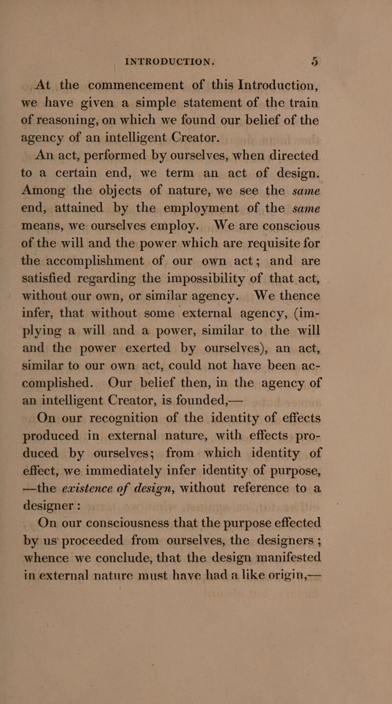 At the commencement of this Introduction, we have given a simple statement of the train of reasoning, on which we found our belief of the agency of an intelligent Creator. An act, performed by ourselves, when directed to a certain end, we term an act of design. Among the objects of nature, we see the same end, attained by the employment of the same means, we ourselves employ. We are conscious of the will and the power which are requisite for the accomplishment of our own act; and are satisfied regarding the impossibility of that act, | without our own, or similar agency. We thence infer, that without some external agency, (im- plying a will and a power, similar to the will and the power exerted by ourselves), an act, similar to our own act, could not have been ac- complished. Our belief then, in the agency of an intelligent Creator, is founded,— On our recognition of the identity of effects produced in external nature, with effects pro- duced by ourselves; from: which identity of effect, we immediately infer identity of purpose, —the ewistence of design, without reference to a designer : On our consciousness that the purpose effected _ by us’ proceeded from ourselves, the designers ; whence we conclude, that the design manifested in external nature must have had a like origin,—