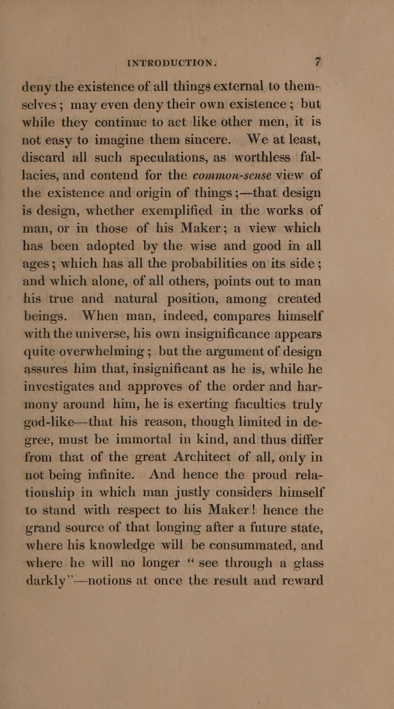 deny the existence of all things external to them- selves ; may even deny their own existence ; but while they continue to act like other men, it is not easy to imagine them sincere. We at least, discard all such speculations, as worthless fal- lacies, and contend for the common-sense view of the existence and origin of things ;—that design is design, whether exemplified in the works of man, or in those of his Maker; a view which has been adopted by the wise and good im all ages ; which has all the probabilities on its side ; and which alone, of all others, points out to man his true and natural position, among created beings. When man, indeed, compares himself with the universe, his own insignificance appears quite overwhelming ; but the argument of design assures him that, insignificant as he is, while he investigates and approves of the order and har- mony around him, he is exerting faculties truly god-like—that his reason, though limited in de- gree, must be immortal in kind, and thus differ from that of the great Architect of all, only in not being infinite. And hence the proud rela- tionship in which man justly considers himself to stand with respect to his Maker! hence the grand source of that longing after a future state, where his knowledge will be consummated, and where he will no longer ‘“ see through a glass darkly”’—notions at once the result and reward