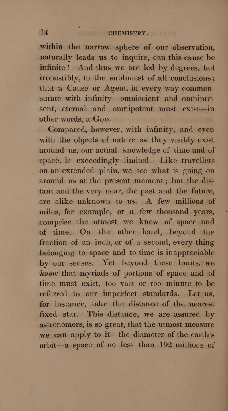 within the narrow sphere of our observation, naturally leads us to inquire, can this cause be infinite? And thus we are led by degrees, but irresistibly, to the sublimest of all conclusions ; that a Cause or Agent, in every way commen- surate with infinity—omniscient and omnipre- sent, eternal and omnipotent must exist—in other words, a Gop. Compared, however, with infinity, and even with the objects of nature as they visibly exist around us, our actual Knowledge of time and of space, is exceedingly limited. Like travellers on an extended plain, we see what is going on around us at the present moment; but the dis- tant and the very near, the past and the future, are alike unknown to us. A few millions of miles, for example, or a few thousand years, comprise the utmost we know of space and of time. On the other hand, beyond the fraction of an inch, or of a second, every thing belonging to space and to time is inappreciable by our senses. Yet beyond these limits, we know that myriads of portions of space and of time must exist, too vast or too minute to be referred to our imperfect standards. Let us, for instance, take the distance of the nearest fixed star. This distance, we are assured by astronomers, 1S SO creat, that the utmost measure we can apply to it—the diameter of the earth’s orbit—a space of no less than 192 millions of