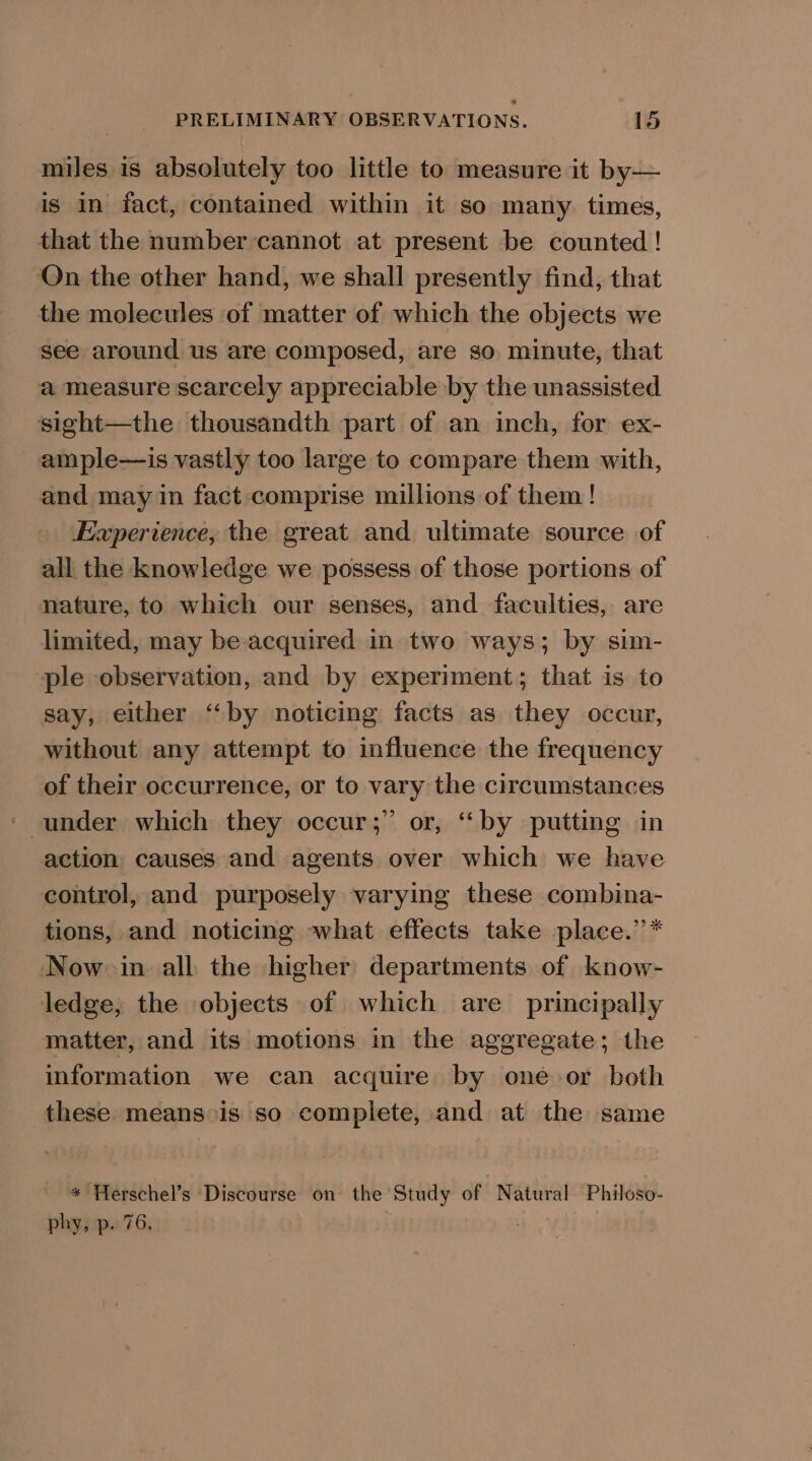 miles is absolutely too little to measure it by— is in fact, contained within it so many times, that the number cannot at present be counted ! Qn the other hand, we shall presently find, that the molecules of matter of which the objects we see around us are composed, are so minute, that a measure scarcely appreciable by the unassisted sight—the thousandth part of an inch, for ex- ample—is vastly too large to compare them with, and may in fact comprise millions of them! Experience, the great and ultimate source of all the knowledge we possess of those portions of nature, to which our senses, and faculties, are limited, may be-acquired in two ways; by sim- ple observation, and by experiment; that is to say, either “‘by noticing facts as they occur, without any attempt to influence the frequency of their occurrence, or to vary the circumstances ~ under which they occur;” or, ‘by putting in action causes and agents over which we have control, and purposely varying these combina- tions, and noticing what effects take place.”’* Now in all the higher departments of know- ledge, the objects of which are principally matter, and its motions in the aggregate; the information we can acquire by one or both these means is so complete, and at the same * Herschel’s Discourse on the Study of Natural ‘Philoso- phy, p. 76. |