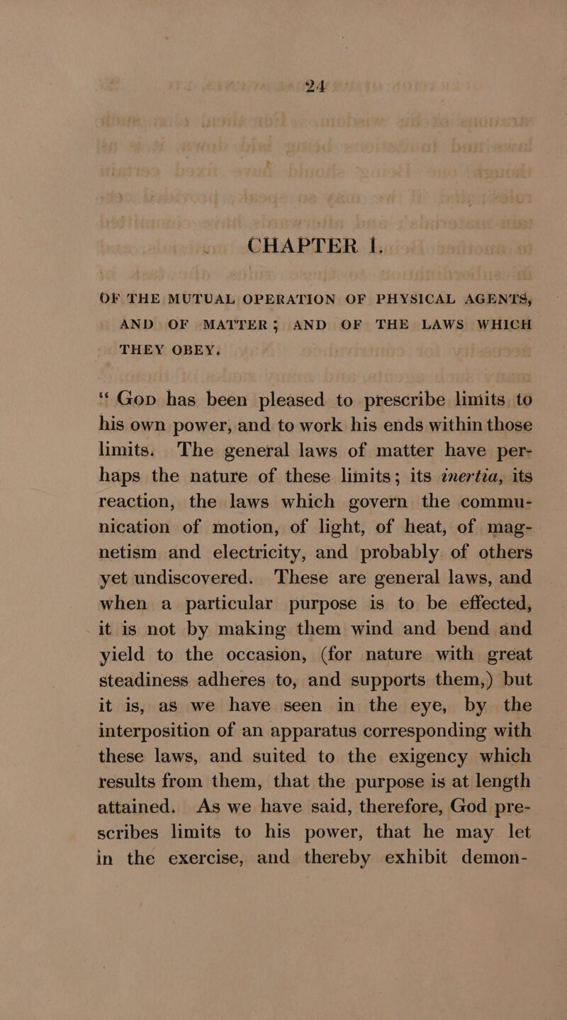 . CHAPTER Ff. OF THE MUTUAL OPERATION OF PHYSICAL AGENTS, AND OF MATTER; AND OF THE LAWS WHICH THEY OBEY. ‘‘Gop has been pleased to prescribe limits to his own power, and to work his ends within those limits. The general laws of matter have per- haps the nature of these limits; its znertia, its reaction, the laws which govern the commu- nication of motion, of light, of heat, of mag- netism and electricity, and probably. of others yet undiscovered. These are general laws, and when a particular purpose is to be effected, it is not by making them wind and bend and yield to the occasion, (for nature with great steadiness adheres to, and supports them,) but it is, as we have seen in the eye, by the interposition of an apparatus corresponding with these laws, and suited to the exigency which results from them, that the purpose is at length attained. As we have said, therefore, God pre- scribes limits to his power, that he may let in the exercise, and thereby exhibit demon-