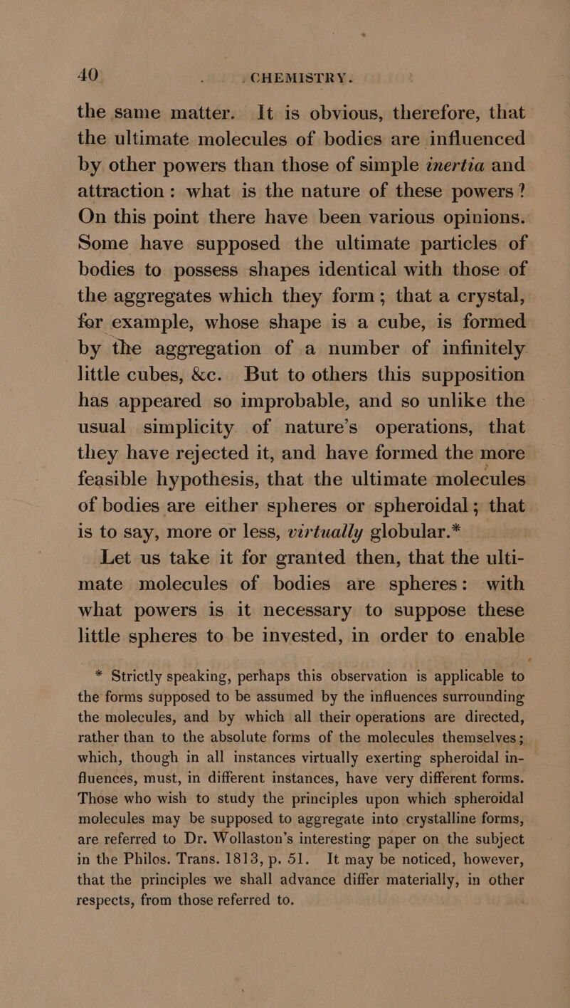 the same matter. It is obvious, therefore, that the ultimate molecules of bodies are influenced by other powers than those of simple enertia and attraction: what is the nature of these powers ? On this point there have been various opinions. Some have supposed the ultimate particles of bodies to possess shapes identical with those of the aggregates which they form; that a crystal, fer example, whose shape is a cube, is formed by the aggregation of a number of infinitely little cubes, &amp;c. But to others this supposition has appeared so improbable, and so unlike the usual simplicity of nature’s operations, that they have rejected it, and have formed the more feasible hypothesis, that the ultimate molecules of bodies are either spheres or spheroidal; that is to say, more or less, vertually globular.* Let us take it for granted then, that the ulti- mate molecules of bodies are spheres: with what powers is it necessary to suppose these little spheres to be invested, in order to enable * Strictly speaking, perhaps this observation is applicable to the forms supposed to be assumed by the influences surrounding the molecules, and by which all their operations are directed, rather than to the absolute forms of the molecules themselves ; which, though in all instances virtually exerting spheroidal in- fluences, must, in different instances, have very different forms. Those who wish to study the principles upon which spheroidal molecules may be supposed to aggregate into crystalline forms, are referred to Dr. Wollaston’s interesting paper on the subject in the Philos. Trans. 1813, p. 51. It may be noticed, however, that the principles we shall advance differ materially, in other respects, from those referred to.