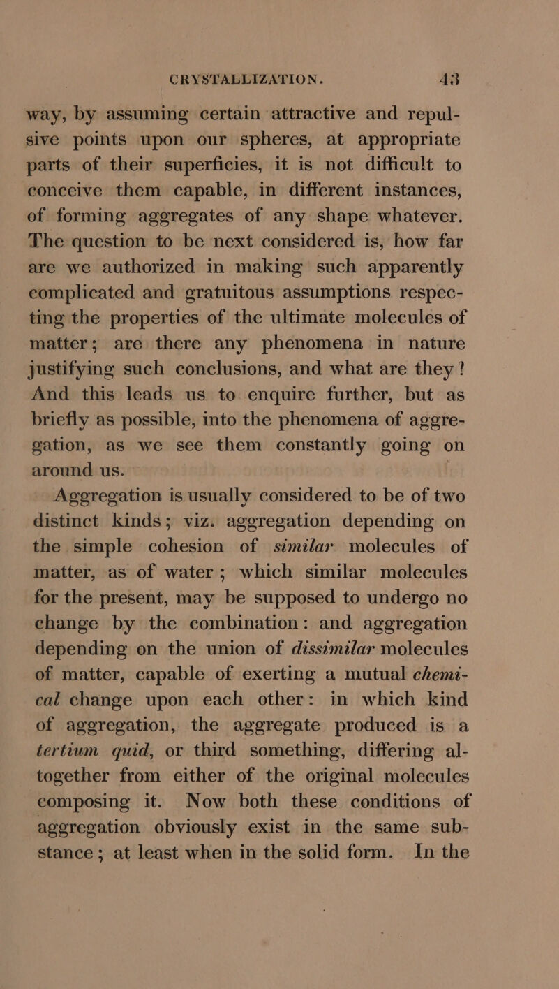 way, by assuming certain attractive and repul- sive points upon our spheres, at appropriate parts of their superficies, it is not difficult to conceive them capable, in different instances, of forming aggregates of any shape whatever. The question to be next considered is, how far are we authorized in making such apparently complicated and gratuitous assumptions respec- ting the properties of the ultimate molecules of matter; are there any phenomena in nature justifying such conclusions, and what are they? And this leads us to enquire further, but as briefly as possible, into the phenomena of aggre- gation, as we see them constantly going on around us. | Aggregation is usually considered to be of two distinct kinds; viz. aggregation depending on the simple cohesion of szmzlar molecules of matter, as of water; which similar molecules for the present, may be supposed to undergo no change by the combination: and aggregation depending on the union of dissimilar molecules of matter, capable of exerting a mutual chemi- cal change upon each other: in which kind of aggregation, the aggregate produced is a tertium quid, or third something, differing al- together from either of the original molecules composing it. Now both these conditions of aggregation obviously exist in the same sub- stance; at least when in the solid form. In the