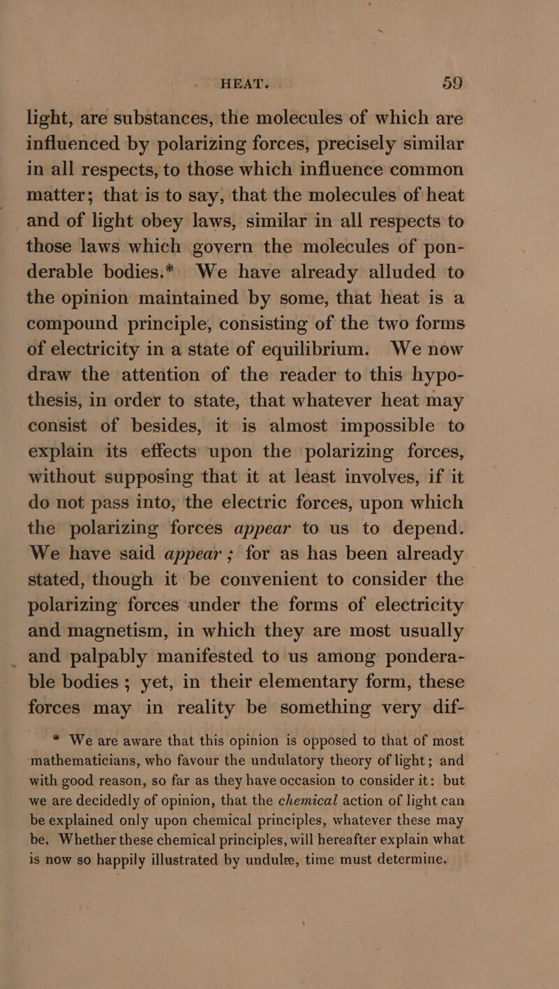 light, are substances, the molecules of which are influenced by polarizing forces, precisely similar in all respects, to those which influence common matter; that is to say, that the molecules of heat and of light obey laws, similar in all respects to those laws which govern the molecules of pon- derable bodies.* We have already alluded to the opinion maintained by some, that heat is a compound principle, consisting of the two forms of electricity in a state of equilibrium. We now draw the attention of the reader to this hypo- thesis, in order to state, that whatever heat may consist of besides, it is almost impossible to explain its effects upon the polarizing forces, without supposing that it at least involves, if it do not pass into, the electric forces, upon which the polarizing forces appear to us to depend. We have said appear; for as has been already stated, though it be convenient to consider the polarizing forces under the forms of electricity and magnetism, in which they are most usually and palpably manifested to us among pondera- ble bodies ; yet, in their elementary form, these forces may in reality be something very dif- * We are aware that this opinion is opposed to that of most mathematicians, who favour the undulatory theory of light; and with good reason, so far as they have occasion to consider it: but we are decidedly of opinion, that the chemical action of light can be explained only upon chemical principles, whatever these may be. Whether these chemical principles, will hereafter explain what is now so happily illustrated by undulee, time must determine.