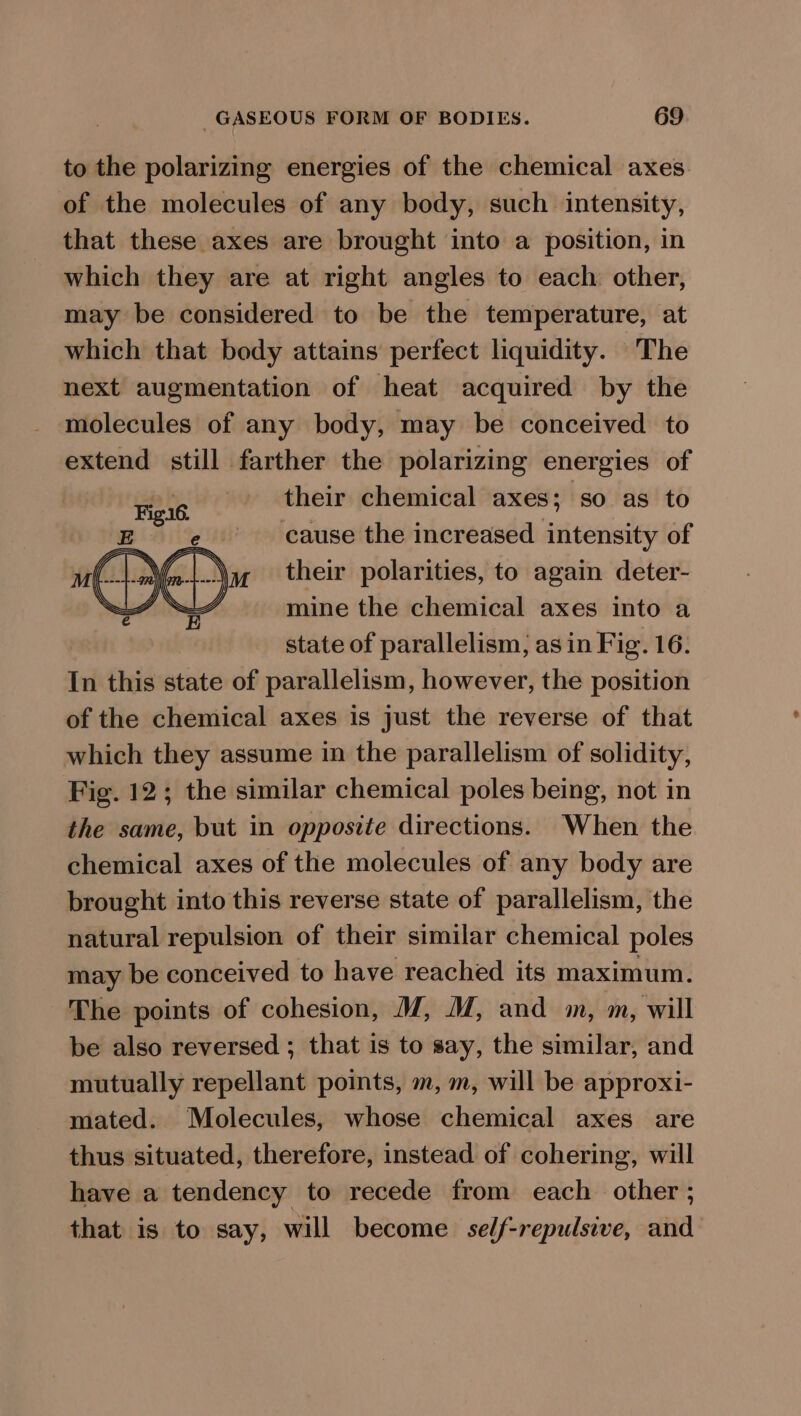 to the polarizing energies of the chemical axes of the molecules of any body, such intensity, that these axes are brought into a position, in which they are at right angles to each. other, may be considered to be the temperature, at which that body attains perfect liquidity. The next augmentation of heat acquired by the molecules of any body, may be conceived to extend still farther the polarizing energies of - their chemical axes; so as to cause the increased intensity of their polarities, to again deter- mine the chemical axes into a state of parallelism, asin Fig. 16. In this state of parallelism, however, the position of the chemical axes is just the reverse of that which they assume in the parallelism of solidity, Fig. 12; the similar chemical poles being, not in the same, but in opposite directions. When the chemical axes of the molecules of any body are brought into this reverse state of parallelism, the natural repulsion of their similar chemical poles may be conceived to have reached its maximum. The points of cohesion, M, M, and m, m, will be also reversed ; that is to say, the similar, and mutually repellant points, m, m, will be approxi- mated. Molecules, whose chemical axes are thus situated, therefore, instead of cohering, will have a tendency to recede from each other ; that is to say, will become self-repulsive, and