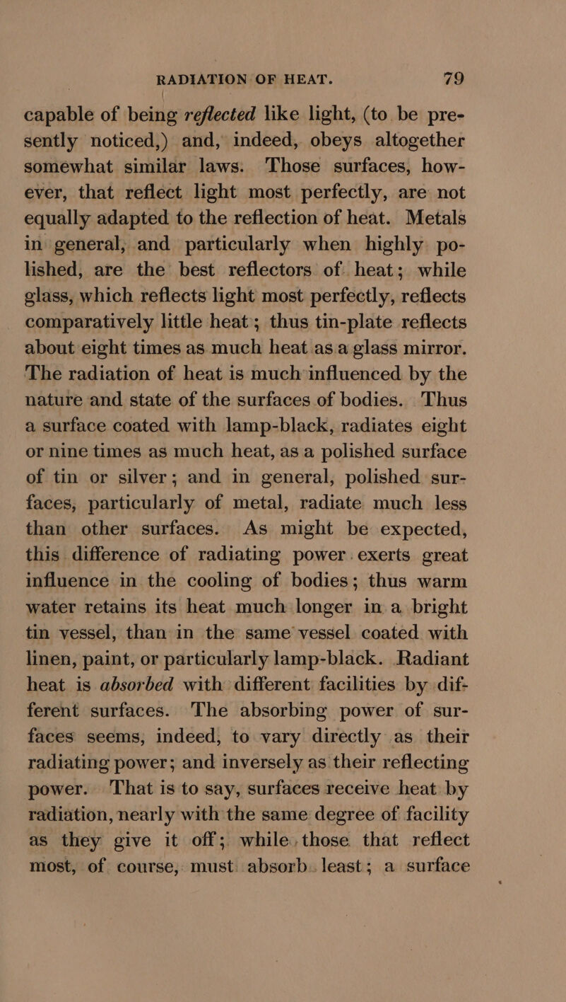 —e of being reflected like light, (to be pre- sently noticed,) and, indeed, obeys altogether somewhat similar laws: ‘Those surfaces, how- ever, that reflect light most perfectly, are not equally adapted to the reflection of heat. Metals in general, and particularly when highly po- lished, are the best reflectors of. heat; while glass, which reflects light most perfectly, reflects comparatively little heat; thus tin-plate reflects about eight times as much heat .as.a glass mirror. The radiation of heat is much influenced by the nature and state of the surfaces of bodies. Thus a surface coated with lamp-black, radiates eight or nine times as much heat, as a polished surface of tin or silver; and in general, polished sur- faces, particularly of metal, radiate much less than other surfaces. As might be expected, this difference of radiating power exerts great influence in the cooling of bodies; thus warm water retains its heat much longer in a bright tin vessel, than in the same vessel coated with linen, paint, or particularly lamp-black. Radiant heat is absorbed with different facilities by dif- ferent surfaces. The absorbing power of sur- faces seems, indeed, to vary directly as their radiating power; and inversely as their reflecting power. That is to say, surfaces receive heat by radiation, nearly with the same degree of facility as they give it off; while, those that reflect most, of course, must. absorb. least; a surface