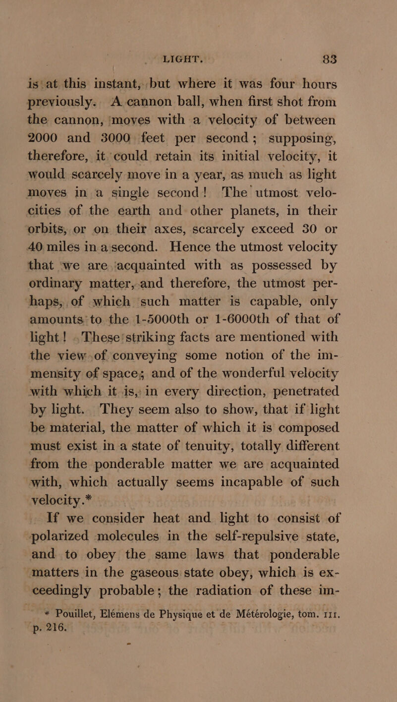 is at this instant, but where it was four hours previously. A cannon ball, when first shot from the cannon, ‘moves with a velocity of between 2000 and 3000 feet per second; supposing, therefore, it could retain its initial velocity, it would scarcely move in a year, as much as light moves in a single second! The utmost velo- cities of the earth and other planets, in their orbits, or on their axes, scarcely exceed 30 or 40 miles inasecond. Hence the utmost velocity that ‘we are ‘acquainted with as possessed by ordinary matter,.and therefore, the utmost per- haps, of which such matter is capable, only amounts:to the 1-5000th or 1-6000th of that of light! .. These’striking facts are mentioned with the view of conveying some notion of the im- mensity of space; and of the wonderful velocity with which it is, in every direction, penetrated by light. They seem also to show, that if light be material, the matter of which it is composed must exist in a state of tenuity, totally different from the ponderable matter we are acquainted with, which sic seems incapable of such velocity.* If we consider heat and light to consist of polarized molecules in the self-repulsive state, and to obey the same laws that ponderable matters in the gaseous state obey, which is ex- ceedingly probable; the radiation of these im “OY Pouillet, Elémens de Physique et de shell, tom. III. p. 216.