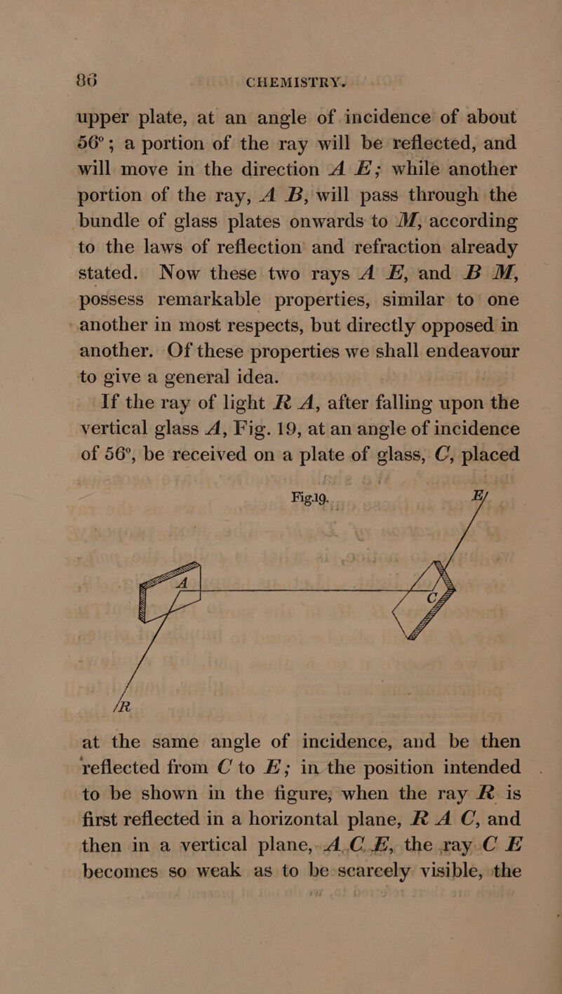 upper plate, at an angle of incidence of about 56°; a portion of the ray will be reflected, and will move in the direction A £; while another portion of the ray, A B, will pass through the bundle of glass plates onwards to MM, according to the laws of reflection and refraction already stated. Now these two rays A &amp;, and B M, possess remarkable properties, similar to one another in most respects, but directly opposed in another. Of these properties we shall endeavour to give a general idea. If the ray of light R A, after falling upon thte vertical glass A, Fig. 19, at an angle of incidence of 56°, be received on a plate of glass, C, placed at the same angle of incidence, and be then reflected from C to E; in the position intended to be shown in the figure; when the ray Ris first reflected in a horizontal plane, R A C, and then in a vertical plane,..4.C.#, the ray C E becomes so weak as to be scarcely visible, the