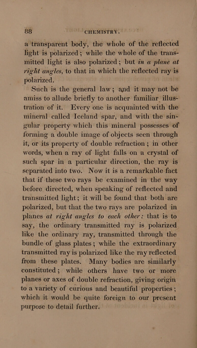 a transparent body, the whole of the reflected light is polarized; while the whole of the trans- mitted light is also polarized; but én a plane at right angles, to that in which the reflected ray is polarized. i Such is the general law; and it may not be amiss to allude briefly to another familiar illus- tration of it. Every one is acquainted with the mineral called Iceland spar, and with the sin- gular property which this mineral possesses of forming a double image of objects seen through it, or its property of double refraction ; in other words, when a ray of light falls on a crystal of such spar in a particular direction, the ray is separated into two. Now it is a remarkable fact that if these two rays be examined in the way before directed, when speaking of reflected and transmitted light; it will be found that both are polarized, but that the two rays are polarized in planes at right angles to each other: that is to say, the ordinary transmitted ray 1s polarized like the ordinary ray, transmitted through the bundle of glass plates; while the extraordinary transmitted ray is polarized like the ray reflected from these plates. Many bodies are similarly constituted; while others have two or more planes or axes of double refraction, giving origin to a variety of curious and beautiful properties ; which it would be quite foreign to our present purpose to detail further.