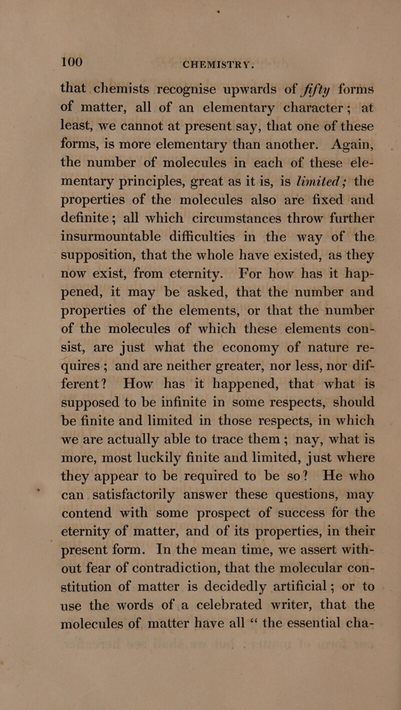 that chemists recognise upwards of fifty forms of matter, all of an elementary character; at least, we cannot at present say, that one of these forms, is more elementary than another. Again, the number of molecules in each of these ele- mentary principles, great as it is, is limited; the properties of the molecules also are fixed and definite; all which circumstances throw further insurmountable difficulties in the way of the supposition, that the whole have existed, as they now exist, from eternity. For how has it hap- pened, it may be asked, that the number and properties of the elements, or that the number of the molecules of which these elements con- sist, are just what the economy of nature re- quires ; and are neither greater, nor less, nor dif- ferent? How has it happened, that what is supposed to be infinite in some respects, should be finite and limited in those respects, in which we are actually able to trace them ; nay, what is more, most luckily finite and limited, just where they appear to be required to be so? He who can satisfactorily answer these questions, may contend with some prospect of success for the eternity of matter, and of its properties, in their present form. In the mean time, we assert with- out fear of contradiction, that the molecular con- stitution of matter is decidedly artificial ; or to use the words of a celebrated writer, that. the molecules of matter have all “ the essential cha-