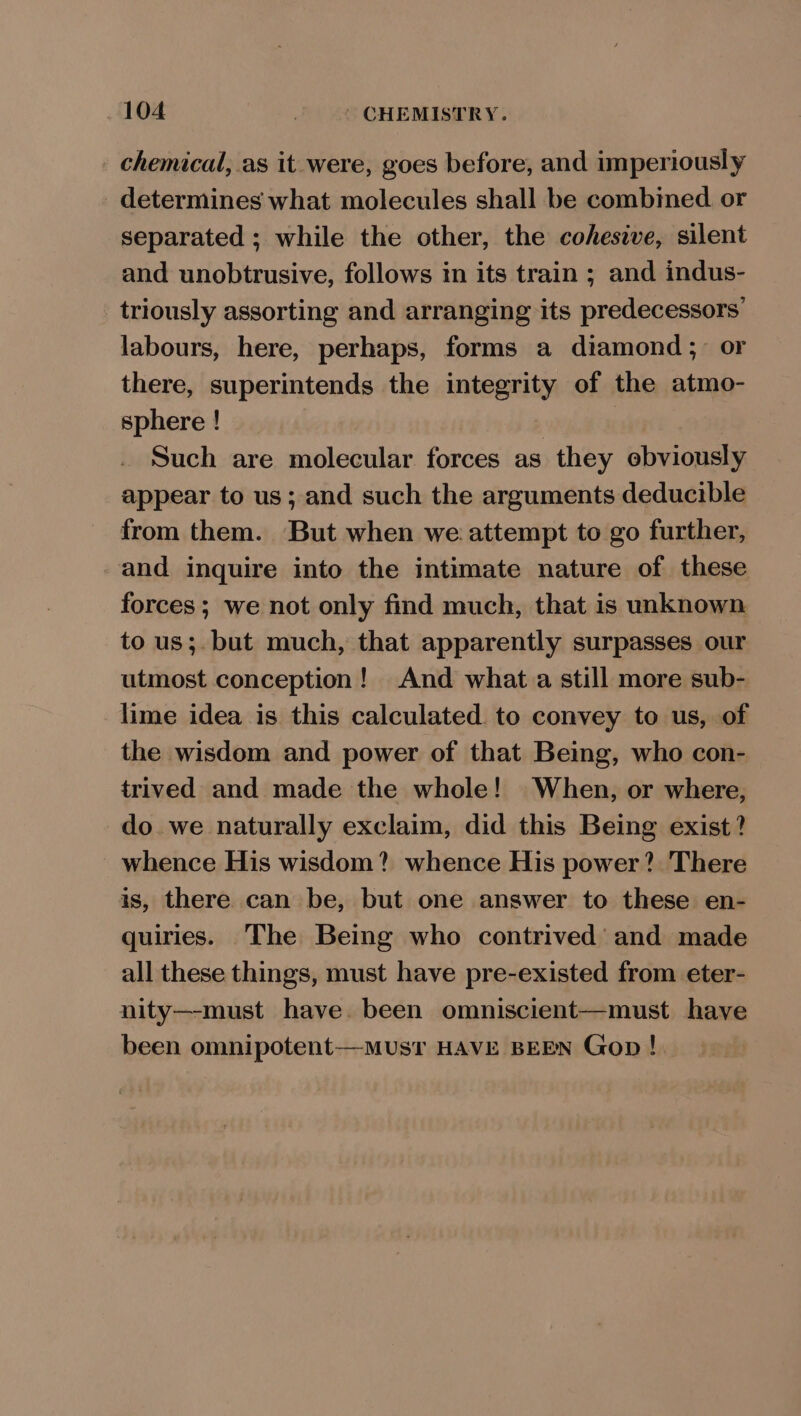 _ chemical, as it were, goes before, and imperiously determines what molecules shall be combined. or separated ; while the other, the cohesive, silent and unobtrusive, follows in its train ; and indus- triously assorting and arranging its predecessors’ labours, here, perhaps, forms a diamond; or there, superintends the integrity of the atmo- sphere ! | Such are molecular forces as they obviously appear to us; and such the arguments deducible from them. But when we attempt to go further, and inquire into the intimate nature of these forces; we not only find much, that is unknown to us;. but much, that apparently surpasses our utmost conception! And what.a still more sub- lime idea is this calculated. to convey to us, of the wisdom and power of that Being, who con- trived and made the whole! When, or where, do. we naturally exclaim, did this Being exist? whence His wisdom? whence His power? There is, there can be, but one answer to these en- quiries. The Being who contrived and made all these things, must have pre-existed from eter- nity—-must have. been omniscient—must have been omnipotent—MUsT HAVE BEEN Gop!