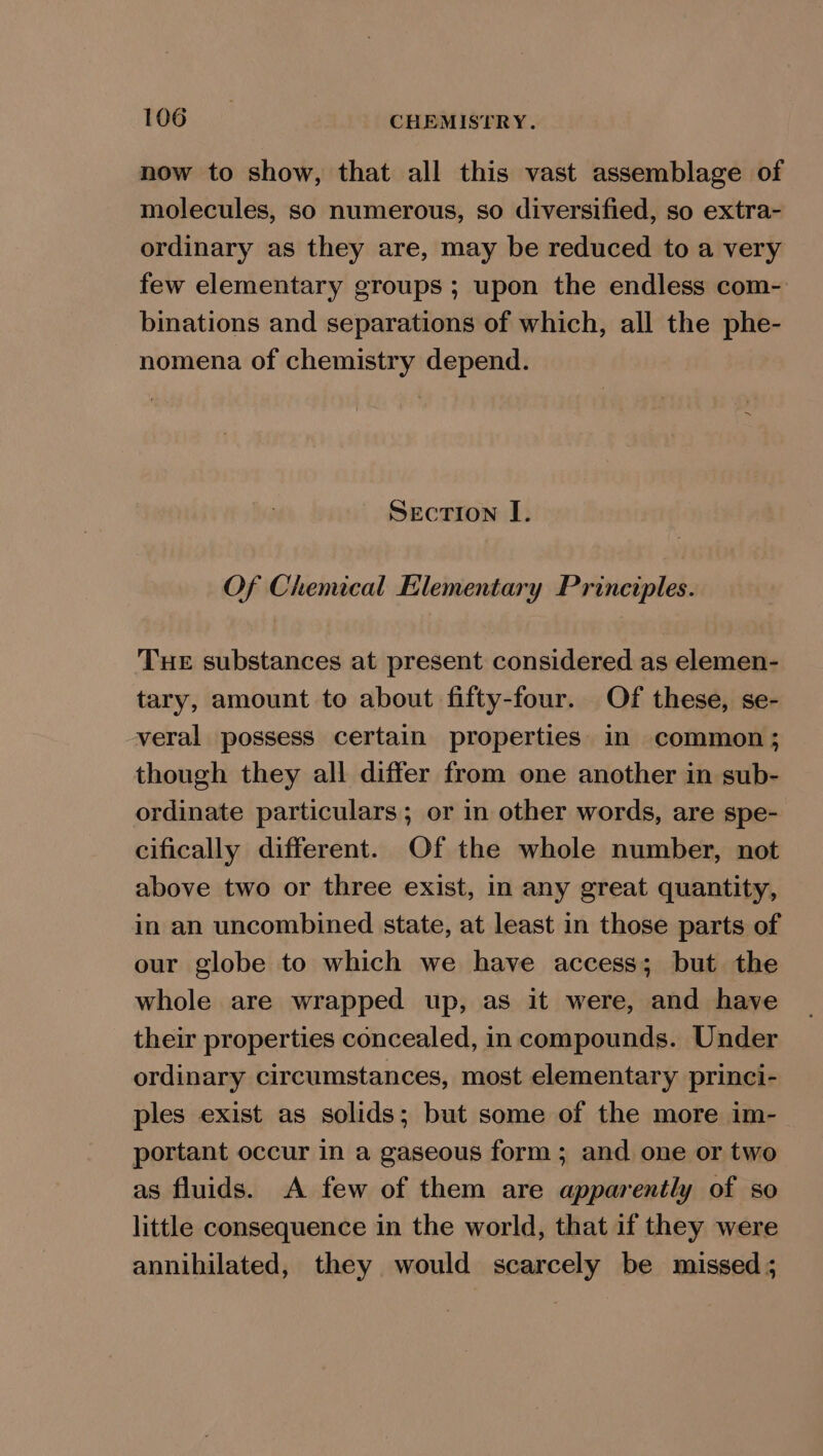 now to show, that all this vast assemblage of molecules, so numerous, so diversified, so extra- ordinary as they are, may be reduced to a very few elementary groups ; upon the endless com- binations and separations of which, all the phe- nomena of chemistry depend. Section I. Of Chemical Elementary Principles. Tue substances at present considered as elemen- tary, amount to about fifty-four. Of these, se- veral possess certain properties in common; though they all differ from one another in sub- ordinate particulars; or in other words, are spe- cifically different. Of the whole number, not above two or three exist, in any great quantity, in an uncombined state, at least in those parts of our globe to which we have access; but the whole are wrapped up, as it were, and have their properties concealed, in compounds. Under ordinary circumstances, most elementary princi- ples exist as solids; but some of the more im- portant occur in a gaseous form; and one or two as fluids. A few of them are apparently of so little consequence in the world, that if they were annihilated, they would scarcely be missed;