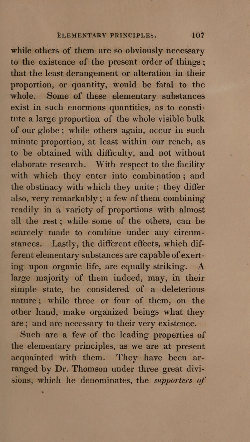 while others of them are so obviously necessary to the existence of the present order of things ; that the least derangement or alteration in their proportion, or quantity, would be fatal to the whole. Some of these elementary substances exist in such enormous quantities, as to consti- tute a large proportion of the whole visible bulk of our globe; while others again, occur in such minute proportion, at least within our reach, as to be obtained with difficulty, and not without elaborate research. With respect to the facility with which they enter into combination ; and the obstinacy with which they unite; they differ also, very remarkably ; a few of them combining readily in a variety of proportions with almost all the rest; while some of the others, can be scarcely made to combine under any circum- stances. Lastly, the different effects, which dif- ferent elementary substances are capable of exert- ing upon organic life, are equally striking. A large majority of them indeed, may, in their simple state, be considered of a deleterious nature; while three or four of them, on the other hand, make organized beings what they are; and are necessary to their very existence. Such are a few of the leading properties of the elementary principles, as we are at present acquainted with them. They have been ar- ranged by Dr. Thomson under three great divi- sions, which he denominates, the supporters of