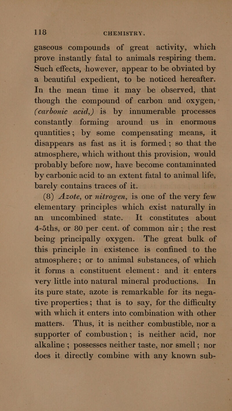 gaseous compounds of great activity, which prove instantly fatal to animals respiring them. Such effects, however, appear to be obviated by a beautiful expedient, to be noticed hereafter. In the mean time it may be observed, that though the compound of carbon and oxygen, ° (carbonic acid,) is by innumerable processes constantly forming around us in enormous quantities; by some compensating means, it disappears as fast as it is formed; so that the atmosphere, which without this provision, would probably before now, have become contaminated by carbonic acid to an extent fatal to animal life, barely contains traces of it. (8) Azote, or nitrogen, is one of the very few elementary principles which exist naturally in an uncombined state. It constitutes about 4-5ths, or 80 per cent. of common air; the rest being principally oxygen. The great bulk of this principle in existence is confined to the atmosphere; or to animal substances, of which it forms a constituent element: and it enters very little into natural mineral productions. In its pure state, azote is remarkable for its nega- tive properties; that is to say, for the difficulty with which it enters into combination with other matters. Thus, it is neither combustible, nor a supporter of combustion; is neither acid, nor alkaline ; possesses neither taste, nor smell; nor does it directly combine with any known sub-