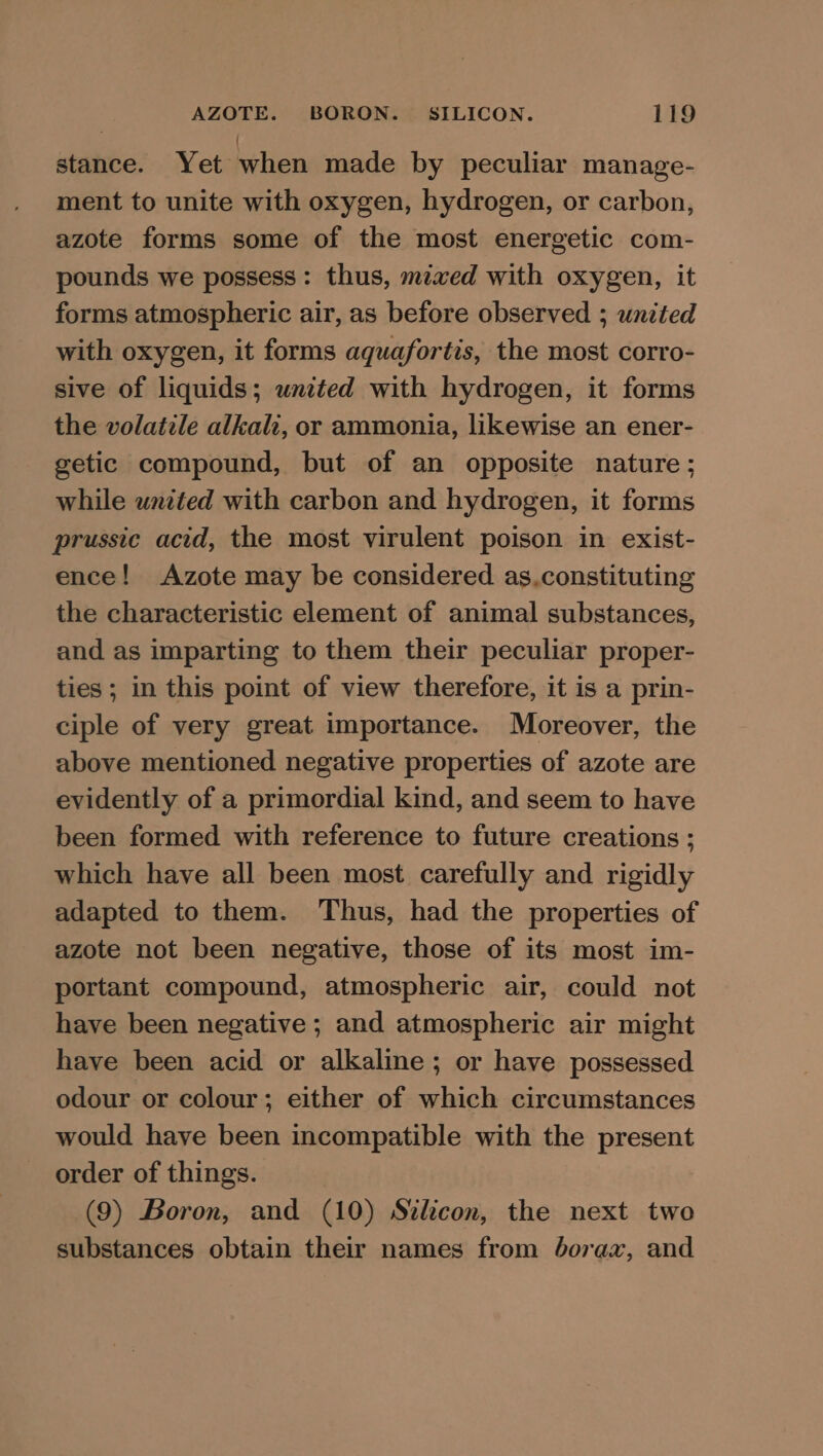 stance. Yet when made by peculiar manage- ment to unite with oxygen, hydrogen, or carbon, azote forms some of the most energetic com- pounds we possess: thus, mixed with oxygen, it forms atmospheric air, as before observed ; united with oxygen, it forms aquafortis, the most corro- sive of liquids; united with hydrogen, it forms the volatile alkali, or ammonia, likewise an ener- getic compound, but of an opposite nature; while united with carbon and hydrogen, it forms prussic acid, the most virulent poison in exist- ence! Azote may be considered as.constituting the characteristic element of animal substances, and as imparting to them their peculiar proper- ties ; in this point of view therefore, it is a prin- ciple of very great importance. Moreover, the above mentioned negative properties of azote are evidently of a primordial kind, and seem to have been formed with reference to future creations ; which have all been most carefully and rigidly adapted to them. Thus, had the properties of azote not been negative, those of its most im- portant compound, atmospheric air, could not have been negative ; and atmospheric air might have been acid or alkaline; or have possessed odour or colour; either of which circumstances would have been incompatible with the present order of things. | (9) Boron, and (10) Stlicon, the next two substances obtain their names from borax, and