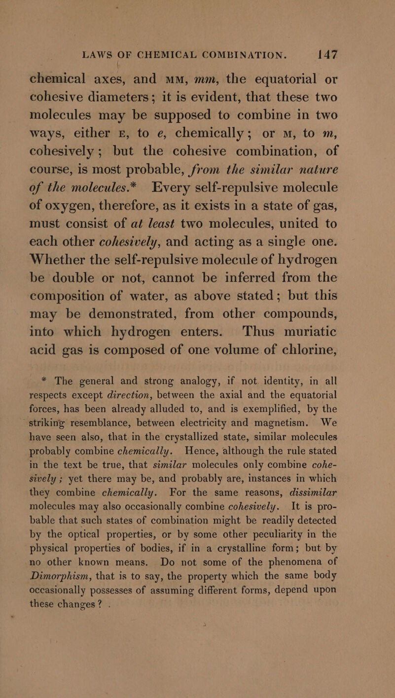 | chemical axes, and mm, mm, the equatorial or cohesive diameters; it is evident, that these two molecules may be supposed to combine in two ways, either E, to e, chemically; or m, to m, cohesively ; but the cohesive combination, of course, is most probable, from the similar nature of the molecules.* Every self-repulsive molecule of oxygen, therefore, as it exists in a state of gas, must consist of at least two molecules, united to each other cohesively, and acting as a single one. Whether the self-repulsive molecule of hydrogen be double or not, cannot be inferred from the composition of water, as above stated; but this may be demonstrated, from other compounds, into which hydrogen enters. Thus muriatic acid gas is composed of one volume of chlorine, * The general and strong analogy, if not identity, in all respects except direction, between the axial and the equatorial forces, has been already alluded to, and is exemplified, by the striking resemblance, between electricity and magnetism. We have seen also, that in the crystallized state, similar molecules probably combine chemically. Hence, although the rule stated in the text be true, that similar molecules only combine cohe- sively ; yet there may be, and probably are, instances in which they combine chemically. For the same reasons, dissimilar molecules may also occasionally combine cohesively. It is pro- bable that such states of combination might be readily detected by the optical properties, or by some other peculiarity in the physical properties of bodies, if in a crystalline form; but by no other known means. Do not some of the phenomena of Dimorphism, that is to say, the property which the same body occasionally possesses of assuming different forms, depend upon these changes? .