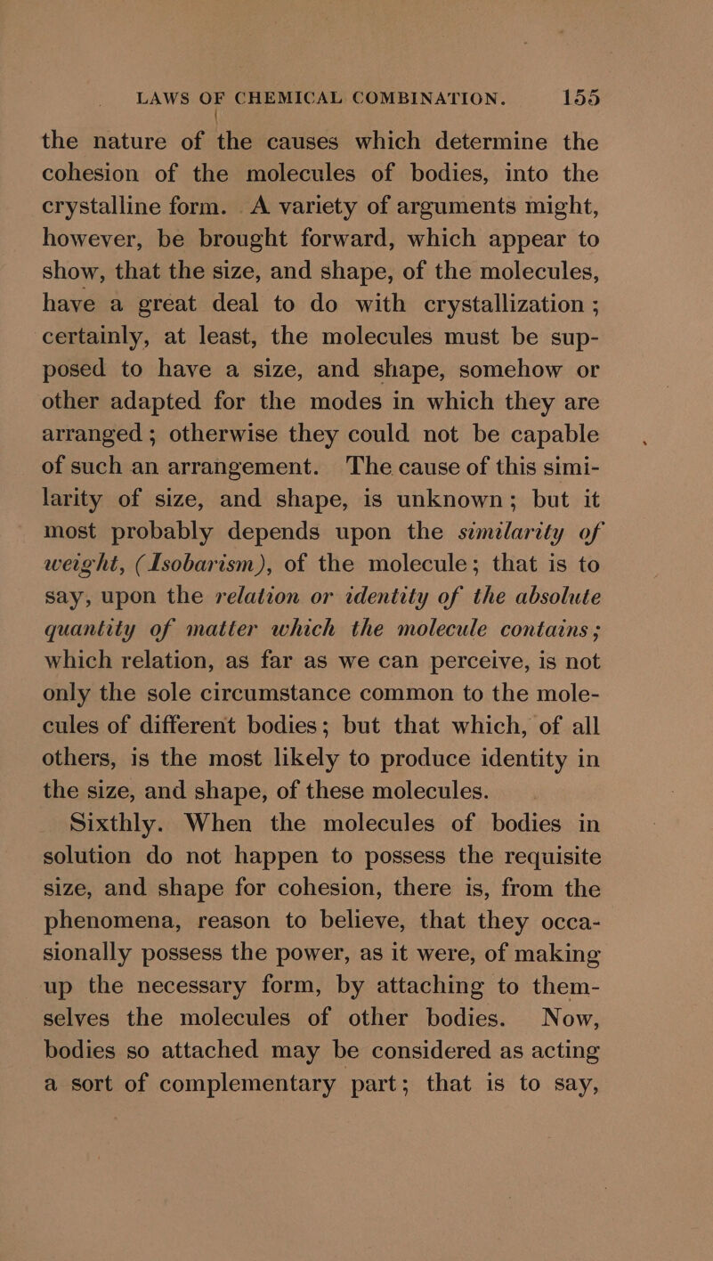 ! the nature of the causes which determine the cohesion of the molecules of bodies, into the crystalline form. A variety of arguments might, however, be brought forward, which appear to show, that the size, and shape, of the molecules, have a great deal to do with crystallization ; certainly, at least, the molecules must be sup- posed to have a size, and shape, somehow or other adapted for the modes in which they are arranged ; otherwise they could not be capable of such an arrangement. The cause of this simi- larity of size, and shape, is unknown; but it most probably depends upon the simelarity of weight, (Isobarism), of the molecule; that is to say, upon the relation or identity of the absolute quantity of matter which the molecule contains ; which relation, as far as we can perceive, is not only the sole circumstance common to the mole- cules of different bodies; but that which, of all others, is the most likely to produce identity in the size, and shape, of these molecules. Sixthly. When the molecules of bodies in solution do not happen to possess the requisite size, and shape for cohesion, there is, from the phenomena, reason to believe, that they occa- sionally possess the power, as it were, of making up the necessary form, by attaching to them- selves the molecules of other bodies. Now, bodies so attached may be considered as acting a sort of complementary part; that is to say,