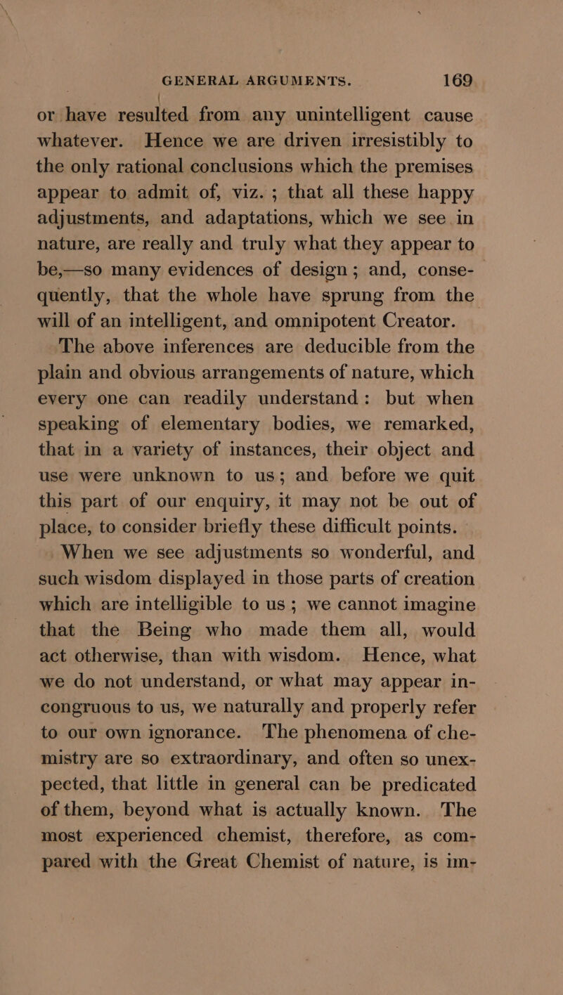 i or have resulted from any unintelligent cause whatever. Hence we are driven irresistibly to the only rational conclusions which the premises appear to admit of, viz. ; that all these happy adjustments, and adaptations, which we see.in nature, are really and truly what they appear to be,—so many evidences of design; and, conse-— quently, that the whole have sprung from the will of an intelligent, and omnipotent Creator. The above inferences are deducible from the plain and obvious arrangements of nature, which every one can readily understand: but when speaking of elementary bodies, we remarked, that in a variety of instances, their object and use were unknown to us; and before we quit this part of our enquiry, it may not be out of place, to consider briefly these difficult points. When we see adjustments so wonderful, and such wisdom displayed in those parts of creation which are intelligible to us ; we cannot imagine that the Being who made them all, would act otherwise, than with wisdom. Hence, what we do not understand, or what may appear in- congruous to us, we naturally and properly refer to our own ignorance. The phenomena of che- mistry are so extraordinary, and often so unex- pected, that little in general can be predicated of them, beyond what is actually known. The most experienced chemist, therefore, as com- pared with the Great Chemist of nature, is im-