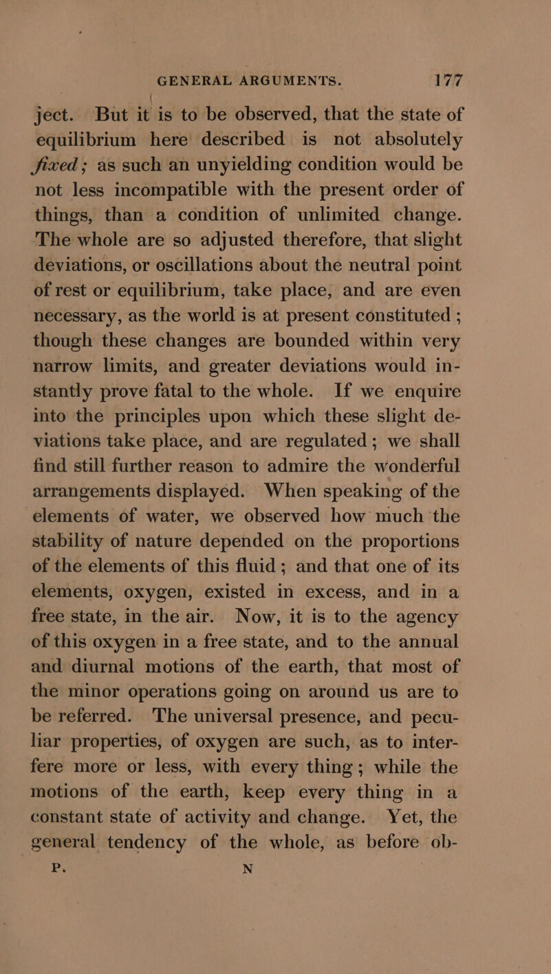 ject. But iu is to be observed, that the state of equilibrium here described is not absolutely jixed; as such an unyielding condition would be not less incompatible with the present order of things, than a condition of unlimited change. The whole are so adjusted therefore, that slight deviations, or oscillations about the neutral point of rest or equilibrium, take place, and are even necessary, as the world is at present constituted ; though these changes are bounded within very narrow limits, and greater deviations would in- stantly prove fatal to the whole. If we enquire into the principles upon which these slight de- viations take place, and are regulated ; we shall find still further reason to admire the wonderful arrangements displayed. When speaking of the elements of water, we observed how much the stability of nature depended on the proportions of the elements of this fluid; and that one of its elements, oxygen, existed in excess, and in a free state, in the air. Now, it is to the agency of this oxygen in a free state, and to the annual and diurnal motions of the earth, that most of the minor operations going on around us are to be referred. The universal presence, and pecu- liar properties, of oxygen are such, as to inter- fere more or less, with every thing; while the motions of the earth, keep every thing in a constant state of activity and change. Yet, the general tendency of the whole, as before ob- P. N