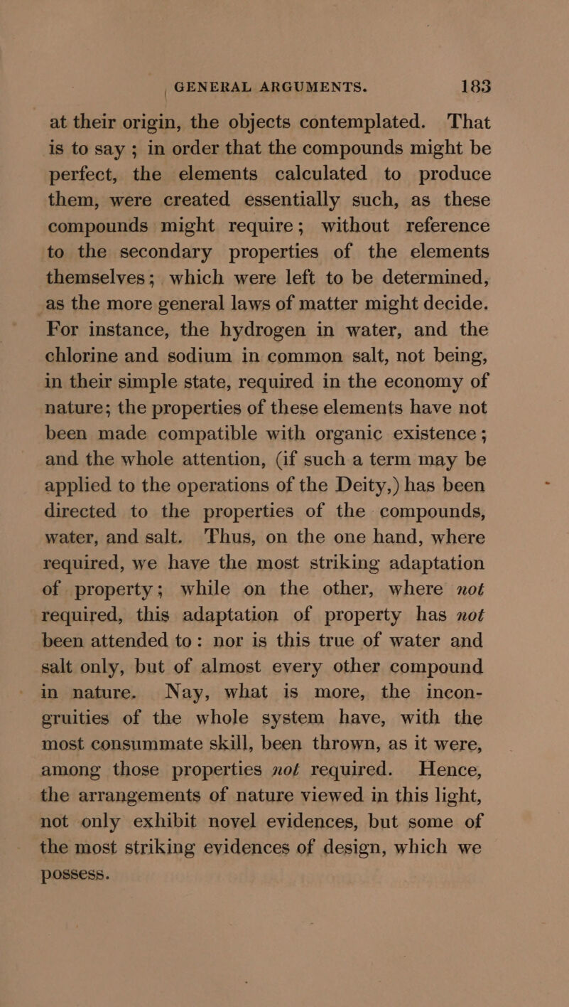 at their origin, the objects contemplated. That is to say ; in order that the compounds might be perfect, the elements calculated to produce them, were created essentially such, as these compounds might require; without reference to the secondary properties of the elements themselves; which were left to be determined, as the more general laws of matter might decide. For instance, the hydrogen in water, and the chlorine and sodium in common salt, not being, in their simple state, required in the economy of nature; the properties of these elements have not been made compatible with organic existence ; and the whole attention, (if such a term may be applied to the operations of the Deity,) has been directed to the properties of the compounds, water, and salt. ‘Thus, on the one hand, where required, we have the most striking adaptation of property; while on the other, where not required, this adaptation of property has not been attended to: nor is this true of water and salt only, but of almost every other compound in nature. Nay, what is more, the incon- eruities of the whole system have, with the most consummate skill, been thrown, as it were, among those properties nof required. Hence, the arrangements of nature viewed in this light, not only exhibit novel evidences, but some of the most striking evidences of design, which we possess.