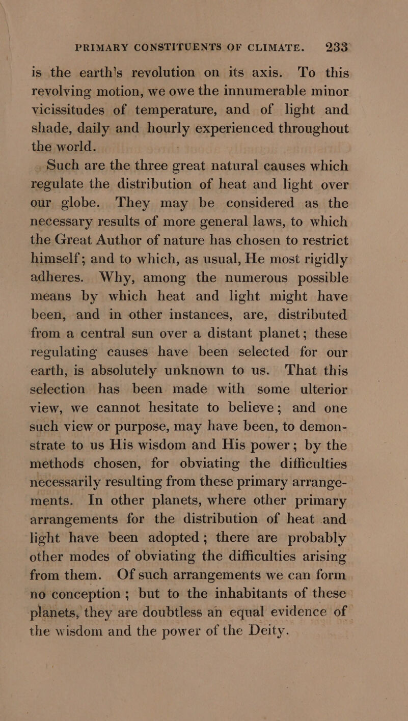 is the earth’s revolution on its axis. To this revolving motion, we owe the innumerable minor vicissitudes of temperature, and of light and shade, daily and hourly experienced throughout the world. : _ Such are the three great natural causes which regulate the distribution of heat and light over our globe. They may be considered as the necessary results of more general laws, to which the Great Author of nature has chosen to restrict himself; and to which, as usual, He most rigidly adheres. Why, among the numerous possible means by which heat and light might have been, and in other instances, are, distributed from a central sun over a distant planet; these regulating causes have been selected for our earth, is absolutely unknown to us. That this selection has been made with some ulterior view, we cannot hesitate to believe; and one such view or purpose, may have been, to demon- strate to us His wisdom and His power ; by the methods chosen, for obviating the difficulties necessarily resulting from these primary arrange- ments. In other planets, where other primary arrangements for the distribution of heat and light have been adopted; there are probably other modes of obviating the difficulties arising from them. Of such arrangements we can form no conception ; but to the inhabitants of these planets, they are doubtless an equal evidence of | the wisdom and the power of the Deity.