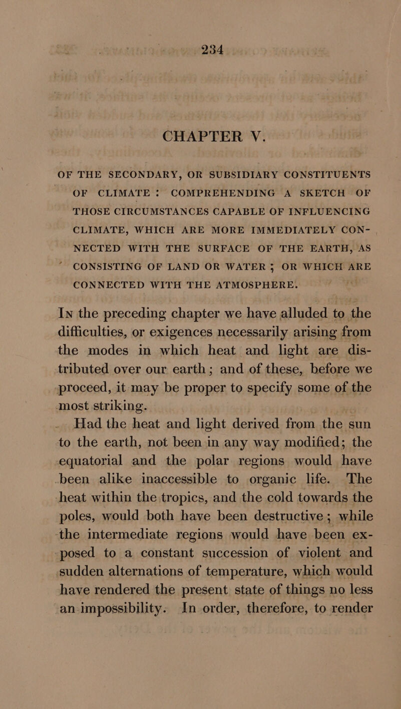 CHAPTER V. OF THE SECONDARY, OR SUBSIDIARY CONSTITUENTS OF CLIMATE : COMPREHENDING A SKETCH OF THOSE CIRCUMSTANCES CAPABLE OF INFLUENCING CLIMATE, WHICH ARE MORE IMMEDIATELY CON- . NECTED WITH THE SURFACE OF THE EARTH, AS CONSISTING OF LAND OR WATER 5 OR WHICH ARE CONNECTED WITH THE ATMOSPHERE. In the preceding chapter we have alluded to the difficulties, or exigences necessarily arising from the modes in which heat and light are dis- tributed over our earth; and of these, before we proceed, it may be proper to specify some of the most striking. | Had the heat and light derived from the sun to the earth, not been in any way modified; the equatorial and the polar regions would have -been alike inaccessible to organic life. The heat within the tropics, and the cold towards the poles, would both have been destructive ; while the intermediate regions would have been ex- posed to a constant succession of violent and sudden alternations of temperature, which would have rendered the present state of things no less an impossibility. In order, therefore, to render