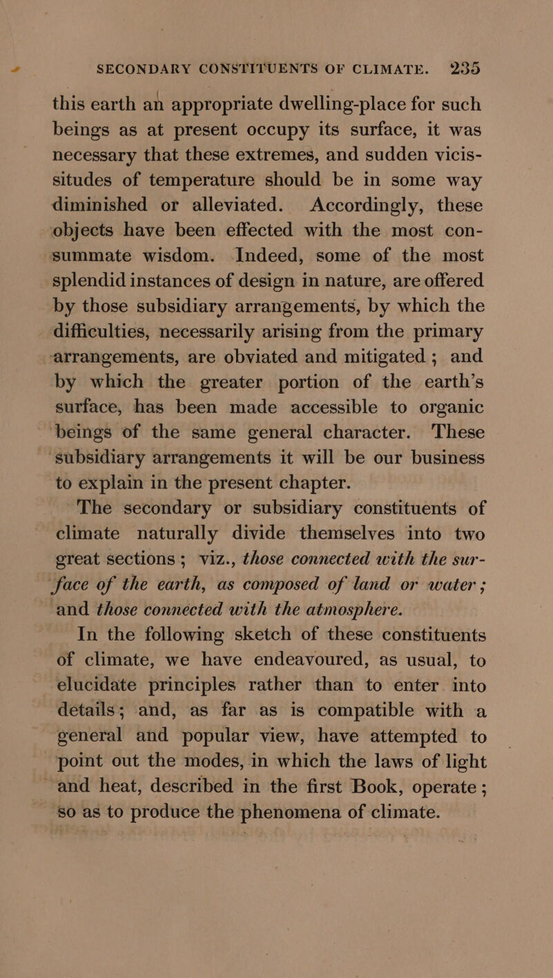 this earth an appropriate dwelling-place for such beings as at present occupy its surface, it was necessary that these extremes, and sudden vicis- situdes of temperature should be in some way diminished or alleviated. Accordingly, these objects have been effected with the most con- summate wisdom. Indeed, some of the most splendid instances of design in nature, are offered by those subsidiary arrangements, by which the difficulties, necessarily arising from the primary arrangements, are obviated and mitigated ; and by which the greater portion of the earth’s surface, has been made accessible to organic beings of the same general character. These ‘subsidiary arrangements it will be our business to explain in the present chapter. The secondary or subsidiary constituents of climate naturally divide themselves into two ereat sections ; viz., those connected with the sur- face of the earth, as composed of land or water ; and those connected with the atmosphere. In the following sketch of these constituents of climate, we have endeavoured, as usual, to elucidate principles rather than to enter into details; and, as far as is compatible with a general and popular view, have attempted to point out the modes, in which the laws of light ~ and heat, described in the first Book, operate ; so as to produce the phenomena of climate.