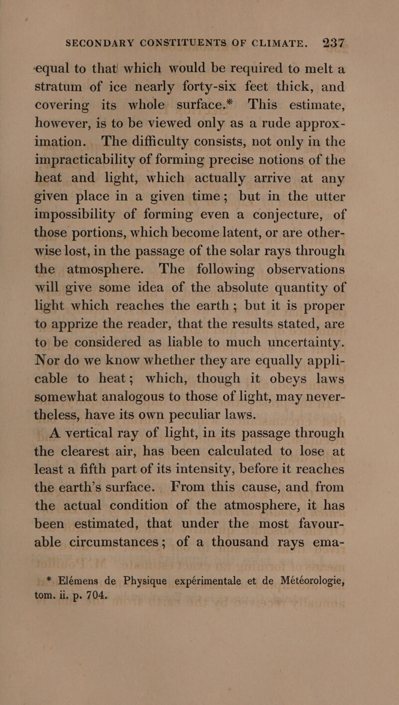 equal to that| which would be required to melt a stratum of ice nearly forty-six feet thick, and covering its whole surface.* This estimate, however, is to be viewed only as a rude approx- imation. The difficulty consists, not only in the impracticability of forming precise notions of the heat and light, which actually arrive at any given place in a given time; but in the utter impossibility of forming even a conjecture, of those portions, which become latent, or are other- wise lost, in the passage of the solar rays through the atmosphere. The following observations will give some idea of the absolute quantity of light which reaches the earth; but it is proper to apprize the reader, that the results stated, are to be considered as liable to much uncertainty. Nor do we know whether they are equally appli- cable to heat; which, though it obeys laws somewhat analogous to those of light, may never- theless, have its own peculiar laws. _ A vertical ray of light, in its passage through the clearest air, has been calculated to lose at least a fifth part of its intensity, before it reaches the earth’s surface. From this cause, and from the actual condition of the atmosphere, it has been estimated, that under the most favour- able circumstances; of a thousand rays ema- _* Elémens de Physique expérimentale et de Météorologie,