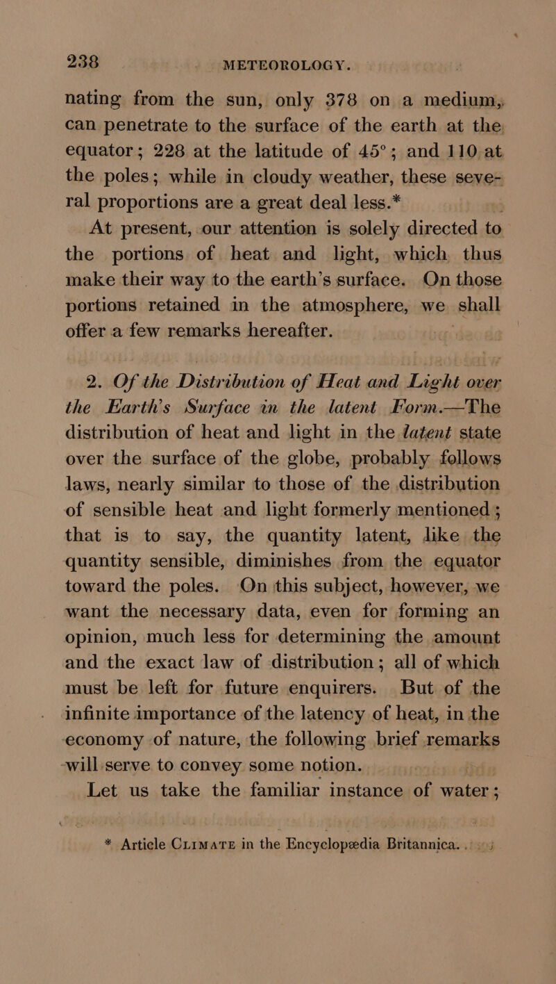 nating from the sun, only 378 on a medium, can penetrate to the surface of the earth at the equator; 228 at the latitude of 45°; and 110 at. the poles; while in cloudy weather, these seve- ral proportions are a great deal less.* At present, our attention is solely directed to the portions of heat and light, which thus make their way to the earth’s surface. On those portions retained in the atmosphere, we hall offer a few remarks hereafter. 2. Of the Distribution of Heat and Light over the Earth's Surface in the latent Form.—The distribution of heat and light in the datent state over the surface of the globe, probably follows laws, nearly similar to those of the distribution of sensible heat and light formerly mentioned ; that is to say, the quantity latent, like the quantity sensible, diminishes from the equator toward the poles. On this subject, however, we want the necessary data, even for forming an opinion, much less for determining the amount and the exact law of distribution; all of which must be left for future enquirers. But of the infinite importance of the latency of heat, in the economy of nature, the following brief remarks -will serve to convey some notion. Let us take the familiar instance of water ; * Article Climate in the Encyclopedia Britannica... ©;