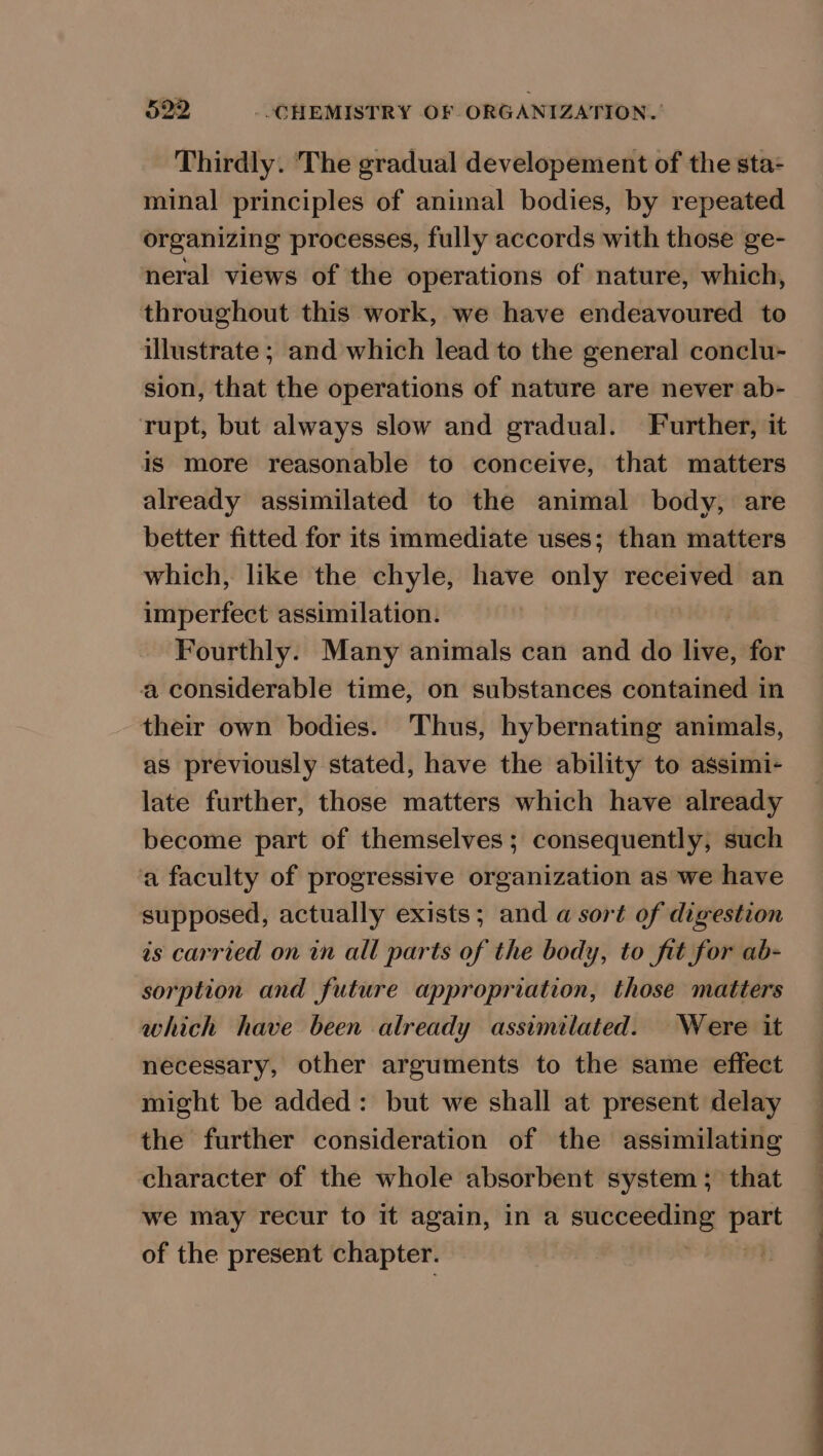 Thirdly. The gradual developement of the sta- minal principles of animal bodies, by repeated organizing processes, fully accords with those ge- neral views of the operations of nature, which, throughout this work, we have endeavoured to illustrate ; and which lead to the general conclu- sion, that the operations of nature are never ab- rupt, but always slow and gradual. Further, it is more reasonable to conceive, that matters already assimilated to the animal body, are better fitted for its immediate uses; than matters which, like the chyle, have only received an imperfect assimilation. | Fourthly. Many animals can and do live, for a considerable time, on substances contained in their own bodies. Thus, hybernating animals, as previously stated, have the ability to assimi- late further, those matters which have already become part of themselves ; consequently, such a faculty of progressive organization as we have supposed, actually exists; and a sort of digestion is carried on in all parts of the body, to fit for ab- sorption and future appropriation, those matters which have been already assimilated. Were it necessary, other arguments to the same effect might be added: but we shall at present delay the further consideration of the assimilating character of the whole absorbent system ; that we may recur to it again, in a pigiatte mt lone of the present chapter. : ee a