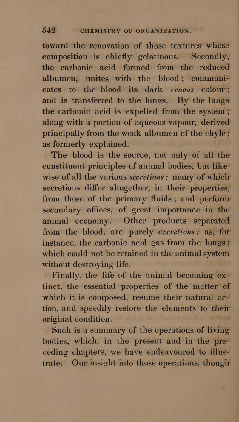 toward the renovation of those textures whose composition is chiefly gelatinous. Secondly, the carbonic acid formed from the reduced albumen, unites with the blood; communi- cates to the blood its dark venous colour ; and is transferred to the lungs. By the lungs the carbonic acid is expelled from the system ; along with a portion of aqueous vapour, derived principally from the weak albumen of the chyle; as formerly explained. | The blood is the source, not only of all the constituent principles of animal bodies, but like- wise of all the various secretions ; many of which secretions differ altogether, in their properties, from those of the primary fluids; and perform secondary offices, of great importance in the animal economy. Other products separated from the blood, are purely excretions; as, for ‘instance, the carbonic acid gas from the lungs; which could not be retained in the animal bas without destroying life. Finally, the life of the animal becoming ex- tinct, the essential properties of the matter of which it is composed, resume their natural ac- tion, and speedily restore the elements to ales original condition. ) Such is a summary of the operations of living bodies, which, in the present and in the pre- ceding chapters, we have endeavoured to illus- trate. Our insight into those operations, though