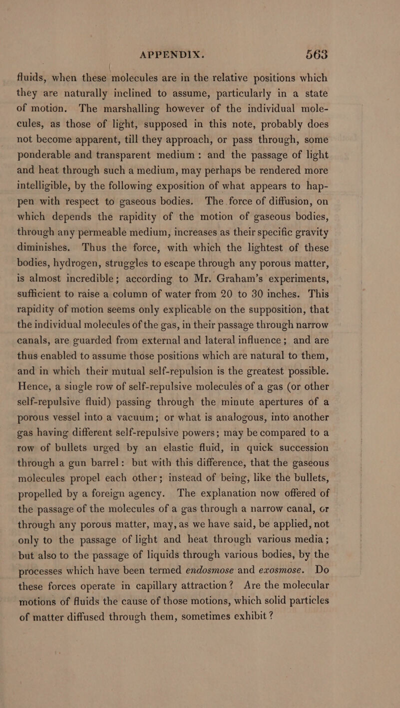 fluids, when these molecules are in the relative positions which they are naturally inclined to assume, particularly in a state of motion. The marshalling however of the individual mole- cules, as those of light, supposed in this note, probably does not become apparent, till they approach, or pass through, some ponderable and transparent medium: and the passage of light and heat through such a medium, may perhaps be rendered more intelligible, by the following exposition of what appears to hap- pen with respect to gaseous bodies. The force of diffusion, on which depends the rapidity of the motion of gaseous bodies, through any permeable medium, increases as their specific gravity diminishes. Thus the force, with which the lightest of these bodies, hydrogen, struggles to escape through any porous matter, is almost incredible; according to Mr. Graham’s experiments, sufficient to raise a column of water from 20 to 30 inches. This rapidity of motion seems only explicable on the supposition, that the individual molecules of the gas, in their passage through narrow canals, are guarded from external and lateral influence; and are thus enabled to assume those positions which are natural to them, and in which their mutual self-repulsion is the greatest possible. Hence, a single row of self-repulsive molecules of a gas (or other self-repulsive fluid) passing through the minute apertures of a porous vessel into a vacuum; or what is analogous, into another gas having different self-repulsive powers; may be compared to a row of bullets urged by an elastic fluid, in quick succession through a gun barrel: but with this difference, that the gaseous molecules propel each other; instead of being, like the bullets, propelled by a foreign agency. The explanation now offered of the passage of the molecules of a gas through a narrow canal, or through any porous matter, may, as we have said, be applied, not only to the passage of light and heat through various media ; but also to the passage of liquids through various bodies, by the processes which have been termed endosmose and exosmose. Do these forces operate in capillary attraction? Are the molecular motions of fluids the cause of those motions, which solid particles of matter diffused through them, sometimes exhibit ?