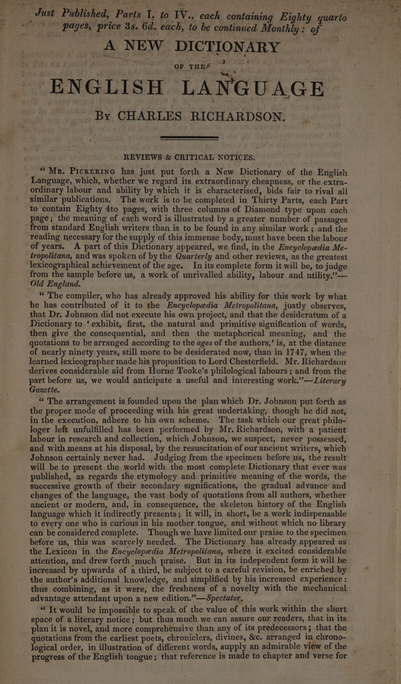 a, ~~ / pages,’ price 3s. 6d. each, to be continued Monthly : of A NEW DICTIONARY ; wu #3 (tt 2 OF THES ENGLISH LANGUAGE By CHARLES RICHARDSON. REVIEWS &amp; CRITICAL NOTICES. “MR. PickERING has just put forth a New Dictionary of the English Language, which, whether we regard its extraordinary cheapness, or the extra- ordinary labour and ability by which it is characterised, bids fair to rival all similar publications. The work is to be completed in Thirty Parts, each Part to contain Eighty 4to pages, with three columns of Diamond type upon each page; the meaning of each word is illustrated by a greater number of passages from standard English writers than is to be found in any similar work ; and the reading necessary for the supply of this immense body, must have been the labour of years. A part of this Dictionary appeared, we find, in the Encyclopedia Me- tropolitana, and was spoken of by the Quarterly and other reviews, as the greatest lexicographical achievement of the age. In its complete form it will be, to judge from the sample before us, a work of unrivalled ability, labour and utility.’— Old England. “ The compiler, who has already approved his ability for this work by what he has contributed of it to the Encyclopedia Metropolitana, justly observes, that Dr. Johnson did not execute his own project, and that the desideratum of a Dictionary to ‘exhibit, first, the natural and primitive signification of words, then give the consequential, and then the metaphorical meaning, and the quotations to be arranged according to the ages of the authors,’ is, at the distance of nearly ninety years, still more to be desiderated now, than in 1747, when the learned lexicoprapher made his proposition to Lord Chesterfield. Mr. Richardson part before us, we would anticipate a useful and interesting work.”—Literary Gazette. * The arrangement is founded upon the plan which Dr. Johnson put forth as the proper mode of proceeding with his great undertaking, though he did not, in the execution, adhere to his own scheme. The task which our great philo- loger left unfulfilled has been performed by Mr. Richardson, with a patient labour in research and collection, which Johnson, we suspect, never possessed, and with means at his disposal, by the resuscitation of our ancient writers, which Johnson certainly never had. Judging from the specimen before us, the result will be to present the world with the most complete Dictionary that ever was published, as regards the etymology and primitive meaning of the words, the successive growth of their secondary significations, the gradual advance and changes of the language, the vast body of quotations from all authors, whether ancient or modern, and, in consequence, the skeleton history of the English language which it indirectly presents; it will, in short, be a work indispensable to every one who is curious in his mother tongue, and without which no library can be considered complete. Though we have limited our praise to the specimen before us, this was scarcely needed. The Dictionary bas already appeared as. the Lexicon in the Encyclopedia Metropolitana, where it excited considerable attention, and drew forth much praise. But in its independent form it will be increased by upwards of a third, be subject to a careful revision, be enriched by the author’s additional knowledge, and simplified by his increased experience ; thus combining, as it were, the freshness of a novelty with the mechanical advantage attendant upon a new edition.” —Spectator, “ It would be impossible to speak of the value of this work within the short space of a literary notice; but thus much we can assure our readers, that in its plan it is novel, and more comprehensive than any of its predecessors; that the quotations from the earliest poets, chroniclers, divines, &amp;c. arranged in chrono- progress of the English tongue; that reference is made to chapter and verse for