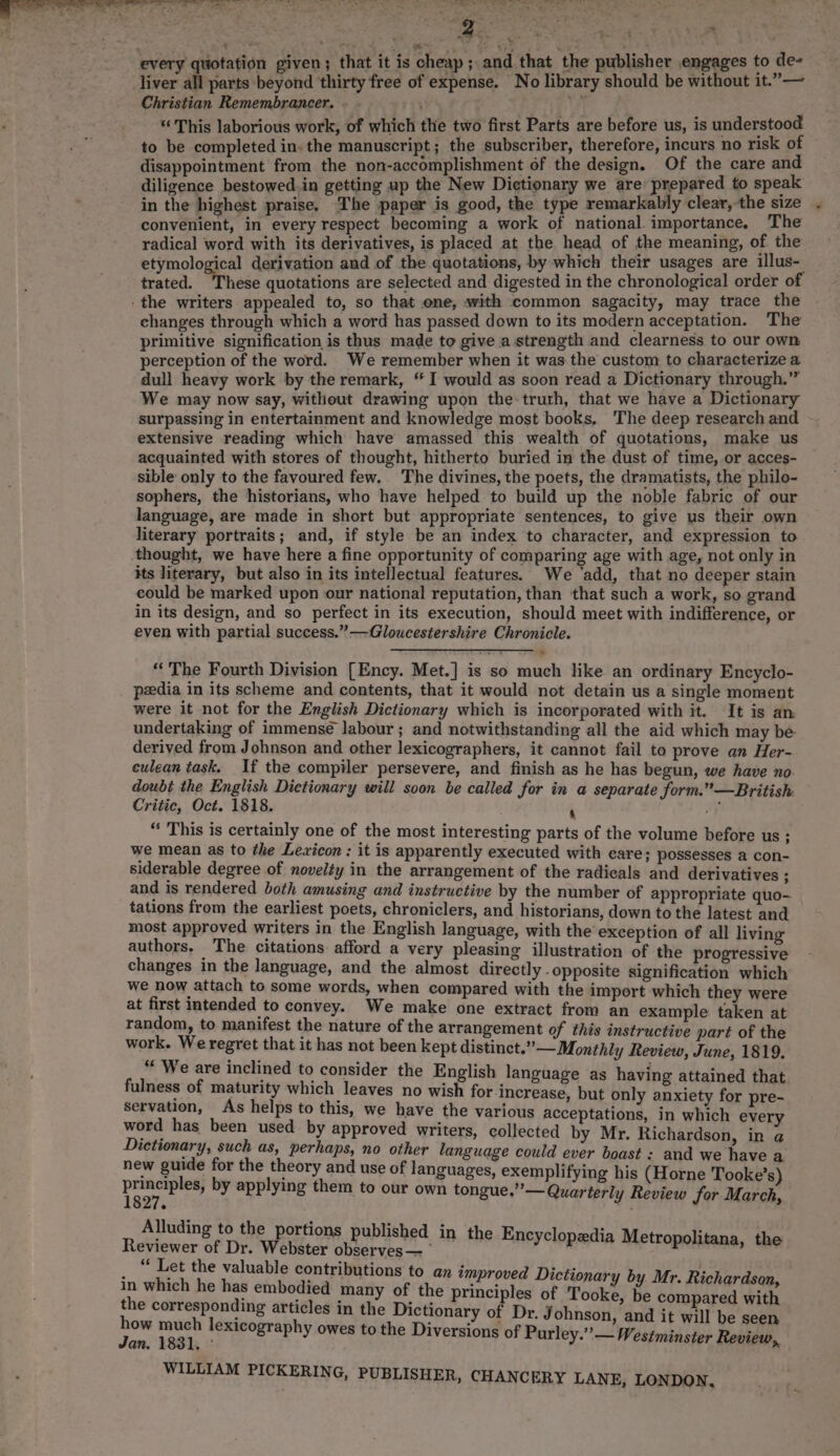 ba” oe i? ee ee ae ee eee Vee rt ee roe ; every quotation given; that it is cheap; and that the publisher engages to de- liver all parts beyond ‘thirty free of expense. No library should be without it.”— Christian Remembrancer. ; Yr “This laborious work, of which the two first Parts are before us, is understood to be completed in. the manuscript; the subscriber, therefore, incurs no risk of disappointment from the non-accomplishment of the design. Of the care and diligence bestowed.in getting up the New Dictionary we are prepared to speak in the highest praise. The paper is good, the type remarkably clear, the size convenient, in every respect becoming a work of national. importance. The radical word with its derivatives, is placed at the head of the meaning, of the etymological derivation and of the quotations, by which their usages are illus- trated. These quotations are selected and digested in the chronological order of -the writers appealed to, so that one, with common sagacity, may trace the . changes through which a word has passed down to its modern acceptation. The primitive signification is thus made to give a strength and clearness to our own perception of the word. We remember when it was the custom to characterize a dull heavy work by the remark, “ I would as soon read a Dictionary through.” We may now say, without drawing upon the-truth, that we have a Dictionary surpassing in entertainment and knowledge most books. The deep research and extensive reading which have amassed this wealth of quotations, make us acquainted with stores of thought, hitherto buried in the dust of time, or acces- sible only to the favoured few. The divines, the poets, the dramatists, the philo- sophers, the historians, who have helped to build up the noble fabric of our language, are made in short but appropriate sentences, to give us their own literary portraits; and, if style be an index to character, and expression to thought, we have here a fine opportunity of comparing age with age, not only in its literary, but also in its intellectual features. We ‘add, that no deeper stain could be marked upon our national reputation, than that such a work, so grand in its design, and so perfect in its execution, should meet with indifference, or even with partial success.” —Gloucestershire Chronicle. “The Fourth Division [Ency. Met.] is so much like an ordinary Encyclo- peedia in its scheme and contents, that it would not detain us a single moment were it not for the English Dictionary which is incorporated with it. It is an undertaking of immense labour ; and notwithstanding all the aid which may be derived from Johnson and other lexicographers, it cannot fail to prove an Her- culean task. If the compiler persevere, and finish as he has begun, we have no. doubt the English Dictionary will soon be called for in a separate form.”’—British Critic, Oct. 1818. 4 ay “‘ This is certainly one of _the most interesting parts of the volume before us ; we mean as to the Lexicon : it is apparently executed with eare; possesses a con- siderable degree of novelty in the arrangement of the radicals and derivatives ; and is rendered both amusing and instructive by the number of appropriate quo- tations from the earliest poets, chroniclers, and historians, down to the latest and most approved writers in the English language, with the exception of all living authors. The citations afford a very pleasing illustration of the progressive changes in the language, and the almost directly opposite signification which we now attach to some words, when compared with the import which they were at first intended to convey. We make one extract from an example taken at random, to manifest the nature of the arrangement of this instructive part of the work. We regret that it has not been kept distinct.” — Monthly Review, June, 1819. “ We are inclined to consider the English lanouage as havin i fulness of maturity which leaves no wish for tise but only nace te Fah servation, As helps to this, we have the various acceptations, in which every word has been used by approved writers, collected by Mr. Richardson, in a Dictionary, such as, perhaps, no other language could ever boast : and we have a new guide for the theory and use of languages, exemplifying his (Horne Tooke’s) principles, by applying them to our own tongue.” — Quarterly Review for March, Alluding to the portions publis i i i jie | We F ee 5 pane’. in the Encyclopedia Metropolitana, the _ “ Let the valuable contributions to an improved Dictio ar i in which he has embodied many of the RECS of Tooke paler ed ath the corresponding articles in the Dictionary of Dr. Johnson ‘and it will be seen (its aie, lexicography owes to the Diversions of Purley.” — Westminster Review,, WILLIAM PICKERING, PUBLISHER, CHANCERY LAN E, LONDON,