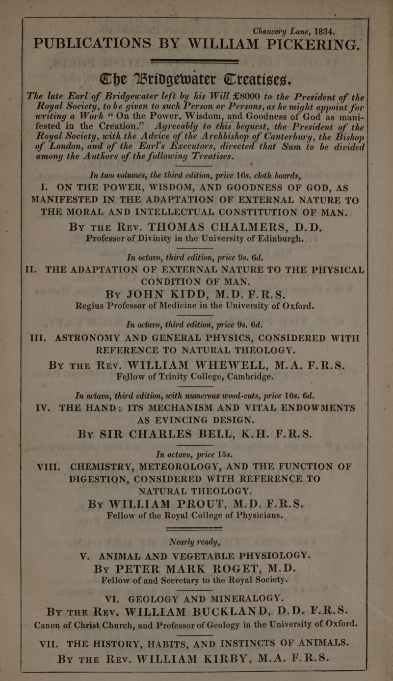 ¥ Chancery Lane, 1834. PUBLICATIONS BY WILLIAM PICKERING. Che Bridgewater Creatises. | The late Earl of Bridgewater left by his Will £8000 to the President of the “Royal Soctety, to be given to such Person or Persons, as he might appoint for writing a Work “ On the Power, Wisdom, and Goodness of God as mani- fested in the Creation.” Agreeably to this bequest, the President of the Royal Society, with the Advice of the Archbishop of Canterbury, the Bishop of London, and of the Earl’s Executors, directed that Sum to be divided among the Authors of the following Treatises. In two volumes, the third edition, price 16s. cloth boards, I. ON THE POWER, WISDOM, AND GOODNESS OF GOD, AS MANIFESTED IN THE ADAPTATION OF EXTERNAL NATURE TO THE MORAL AND INTELLECTUAL CONSTITUTION OF MAN. By THE REv. THOMAS CHALMERS, D.D. Professor of Divinity in the University of Edinburgh. | In octavo, third edition, price 9s. 6d. Il. THE ADAPTATION OF EXTERNAL NATURE TO THE PHYSICAL CONDITION OF MAN. By JOHN KIDD, M.D. F.R.S. Regius Professor of Medicine in the University of Oxford. In octavo, third edition, price 9s. 6d. It. ASTRONOMY AND GENERAL PHYSICS, CONSIDERED WITH REFERENCE TO NATURAL THEOLOGY. By tHE Rev. WILLIAM WHEWELL, M.A. F.R.S. Fellow of Trinity College, Cambridge. In octavo, third edition, with numerous wood-cuts, price 10s. 6d. IV, THE HAND: ITS MECHANISM AND VITAL ENDOWMENTS AS EVINCING DESIGN. By SIR CHARLES BELL, K.H. F.R.S. In octavo, price 15s. VIII. CHEMISTRY, METEOROLOGY, AND THE FUNCTION OF DIGESTION, CONSIDERED WITH REFERENCE TO NATURAL THEOLOGY. By WILLIAM PROUT, M.D. F.R.S, Fellow of the Royal College of Physicians. Nearly ready, Vv. ANIMAL AND VEGETABLE PHYSIOLOGY. By PETER MARK ROGET, M.D. Fellow of and Secretary to the Royal Society. VI. GEOLOGY AND MINERALOGY. By THE Rev. WILLIAM BUCKLAND, D.D. F.R.S. Canon of Christ Church, and Professor of Geology in the University of Oxford. VII. THE HISTORY, HABITS, AND INSTINCTS OF ANIMALS. By THE Rev. WILLIAM KIRBY, M.A. F.R.S.