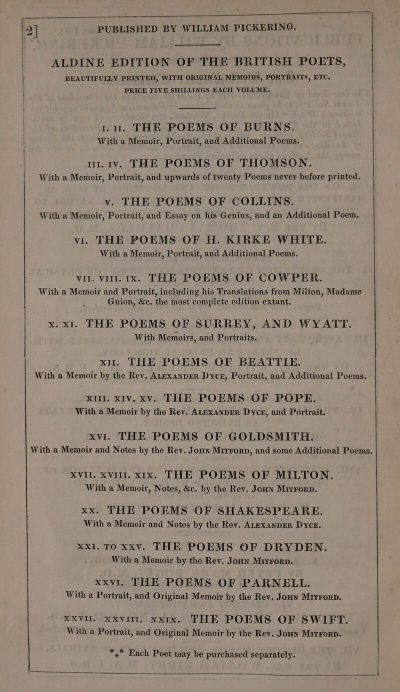 ALDINE EDITION OF THE BRITISH POETS, | BEAUTIFULLY PRINTED, WITH ORIGINAL MEMOIRS, PORTRAITS, ETC. PRICE FIVE SHILLINGS EACH VOLUME. | ; f ru. THE POEMS OF BURNS. With a Memoir, Portrait, and Additional Poems. | ui.i1v. THE POEMS OF THOMSON. With a Memoir, Portrait, and upwards of twenty Poems never before printed. v. THE POEMS OF COLLINS. With a Memoir, Portrait, and Essay on his Genius, and an Additional Poem. vi. THE POEMS OF H. KIRKE WHITE. With a Memoir, Portrait, and Additional Poems. Vil. vir. 1x. THE POEMS OF COWPER. With a Memoir and Portrait, including his Translations from Milton, Madame Guion, &c. the most complete edition extant. x. x1. THE POEMS OF SURREY, AND WYATT. With Memoirs, and Portraits. xu. THE POEMS OF BEATTIE. With a Memoir by the Rev. ALEXANDER Dyce, Portrait, and Additional Poems. XIII. xIv.xv. THE POEMS OF POPE. With a Memoir by the Rev. ALEXANDER Dyce, and Portrait. xvi. THE POEMS OF GOLDSMITH. With a Memoir and Notes by the Rev. Joun Mirrorp, and some Additional Poems. XVII. XvIlI. x1x. THE POEMS OF MILTON. With a Memoir, Notes, &c. by the Rev. Joan Mitrrorp. xx. THE POEMS OF SHAKESPEARE. With a Memoir and Notes by the Rev. ALEXANDER Dyce. XxI. TO xxv. THE POEMS OF DRYDEN. With a Memoir by the Rev. Joun Mirrorp. xxvl. THE POEMS OF PARNELL. With a Portrait, and Original Memoir by the Rev. Joun Mrrrorp. XXVIII. xxvilr. xxix. THE POEMS OF SWIFT. With a Portrait, and Original Memoir by the Rev. Joun Mrrrorp. *,* Each Poet may be purchased separately. RE rr ae a ET a RR BIS eo, 52 AEE ON IM) ol