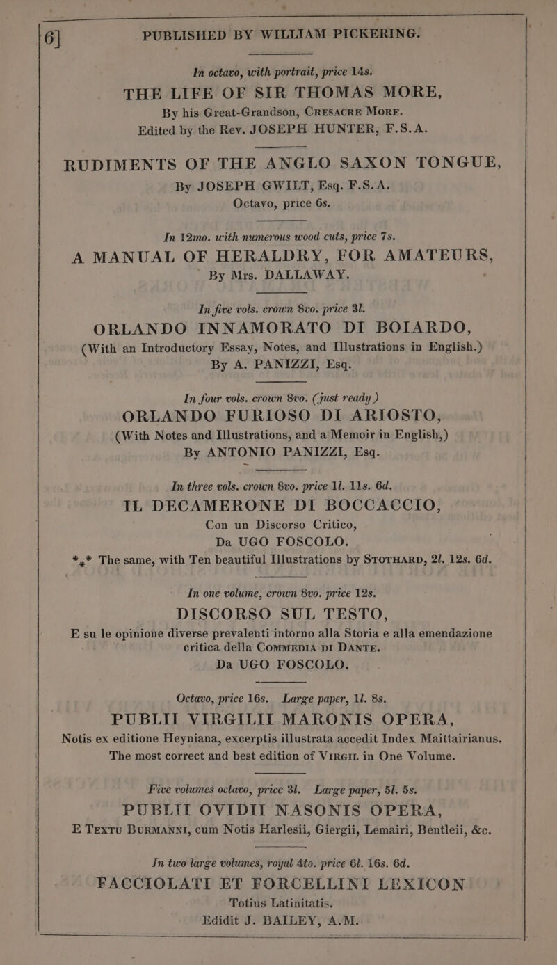 : s si - - ’ 6] PUBLISHED BY WILLIAM PICKERING. ' In octavo, with portrait, price 14s. THE LIFE OF SIR THOMAS MORE, By his Great-Grandson, CRESACRE More. Edited by the Rev. JOSEPH HUNTER, F.S.A. RUDIMENTS OF THE ANGLO SAXON TONGUE, By JOSEPH GWILT, Esq. F.S.A. Octavo, price 6s. In 12mo. with 2 en tp wood cuts, price 7s. A MANUAL OF HERALDRY, FOR Obes oan By Mrs. DALLAWAY. In five vols. crown 8vo. price 31. ORLANDO INNAMORATO DI BOIARDO, (With an Introductory Essay, Notes, and Illustrations in English.) By A. PANIZZI, Esq. In four vols. crown 8v0. (just ready ) ORLANDO FURIOSO DI ARIOSTO, (With Notes and Illustrations, and a Memoir in English, ) By ANTONIO PANIZZI, Esq. In three vols. crown 8vo. price 1l. 11s. 6d. IL DECAMERONE DI BOCCACCIO, Con un Discorso Critico, Da UGO FOSCOLO. | *.* The same, with Ten beautiful Illustrations by STOTHARD, 2I, 12s. 6d. In one volume, crown 8vo. price 12s. DISCORSO SUL TESTO, E su le opinione diverse prevalenti intorno alla Storia e alla emendazione critica della CoMMEDIA DI DANTE. Da UGO FOSCOLO. Octavo, price 16s. Large paper, 1l. 8s. PUBLII VIRGILIT MARONIS OPERA, Notis ex editione Heyniana, excerptis illustrata accedit Index Maittairianus. The most correct and best edition of Viner in One Volume. Five volumes octavo, price 3l. Large paper, 51. 5s. PUBLIT OVIDIIT NASONIS OPERA, E Textu BurMANNI, cum Notis Harlesii, Giergii, Lemairi, Bentleii, &amp;c. In two large volumes, royal 4to. price 61. 16s. 6d. FACCIOLATI ET FORCELLINI LEXICON Totius Latinitatis. Edidit J. BAILEY, A.M.