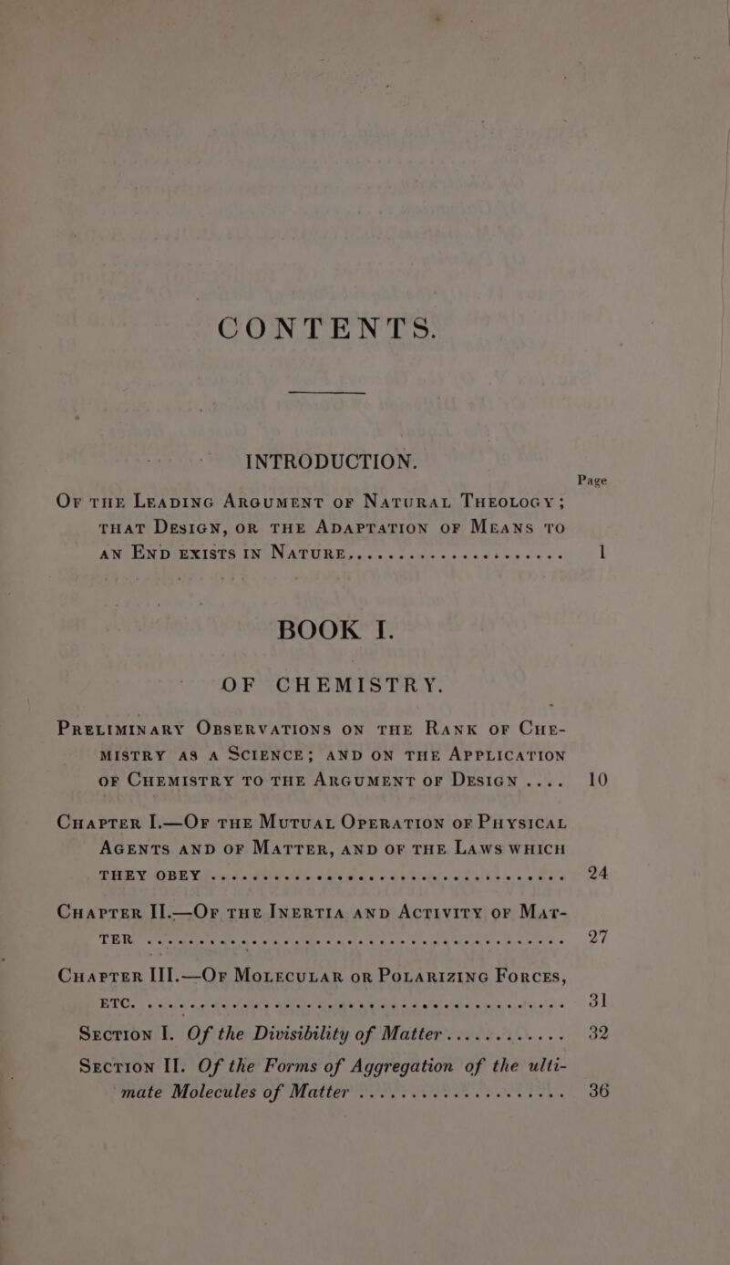 CONTENTS. INTRODUCTION. Or tur LEADING ARGUMENT OF NaTURAL THEOLOGY; THAT DesiGN, OR THE ADAPTATION OF MEANS TO Bl FE INES INN ATU BR Bos ccc chris cic ccdbueduvs BOOK If. OF CHEMISTRY. PRELIMINARY OBSERVATIONS ON THE RANK OF CHE- MISTRY AS A SCIENCE; AND ON THE APPLICATION OF CHEMISTRY TO THE ARGUMENT OF DESIGN .... CuaPTer I.—Or THE Mutua OPERATION OF PHYSICAL AGENTS AND OF MatTTER, AND OF THE LAws WHICH SEE Ca) De Valet et &amp; otdater el ace: eee wlele e.c ge alsle cca ple-* e.a.0 eLee Cuarprer I].—Or tne INERTIA anv Activity oF Mat- TER eoeeoeeeseeoeeeeseeeeeeeeeeeeereeeeee ees eeeevee Cuapter [I].—Or Morecutar or PoLarizinG Forces, ETC. oseeeeevreeeeeeeeeeeeeeeree*e eevee eeeeeeeeeeeve ee @ Section I. Of the Divisibility of Matter............ Section II. Of the Forms of Aggregation of the ulti- PURULE WMCCHLES Uf ULCMLET Wc ss Sule van ot ole 8 80 be Page 10 24 27