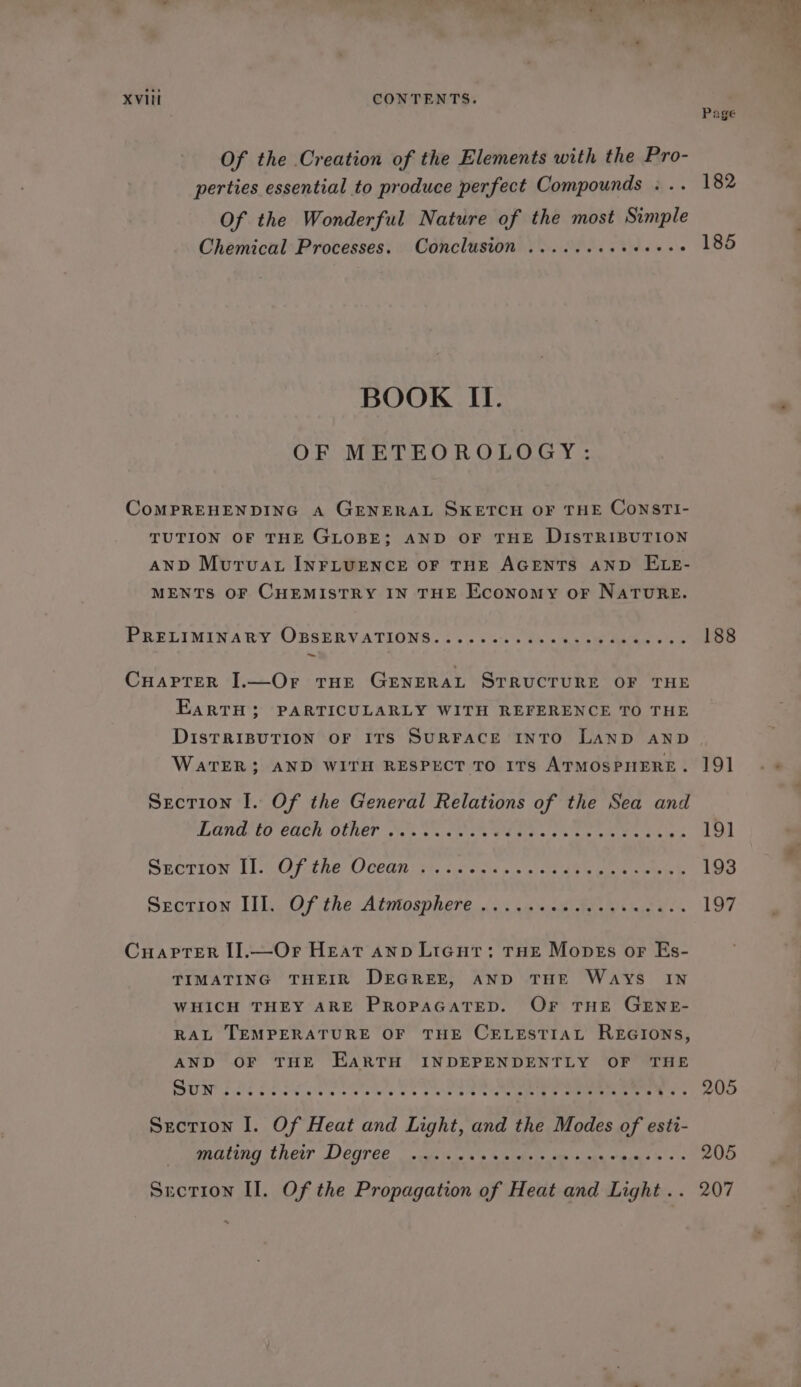 Of the Creation of the Elements with the Pro- perties essential to produce perfect Compounds . .. Of the Wonderful Nature of the most Simple Chemical Processes. Conclusion ......seee0ee8 BOOK II. OF METEOROLOGY: CoMPREHENDING A GENERAL SKETCH OF THE ConsrTI- TUTION OF THE GLOBE; AND OF THE DISTRIBUTION AND MurTvat INFLUENCE OF THE AGENTS AND ELE- MENTS OF CHEMISTRY IN THE Economy oF NATURE. PRELIMINARY OBSERVATIONS. 225 Oo. % Bo bee Lee 7 Cuarrer I1.—Or tHe General STRUCTURE OF THE EarRTH; PARTICULARLY WITH REFERENCE TO THE DISTRIBUTION OF ITS SURFACE INTO LAND AND WaTER; AND WITH RESPECT TO ITS ATMOSPHERE. Section I. Of the General Relations of the Sea and LUNOSTO COCK OLE? Neh cs aoe WEE she aes re Srorion Ls Of tne Oecanr gs. igiceis sis) t aes ak eee Section Ill. Of the Atutosphere ... ss 'sakidpe's sade Cuaprer I].—Or Heat anp Licut: THE Mopes or Es- TIMATING THEIR DEGREE, AND THE WAYS IN WHICH THEY ARE PROPAGATED. OF THE GENE- RAL TEMPERATURE OF THE CELESTIAL REGIONS, AND OF THE EARTH INDEPENDENTLY OF THE Section I. Of Heat and Light, and the Modes of esti- PUALING ENGI DICOVEE . ecgc iis 6's &amp; etels ie sts sete eins bie 182 185 188 19] 191 193 197 205 205 ~