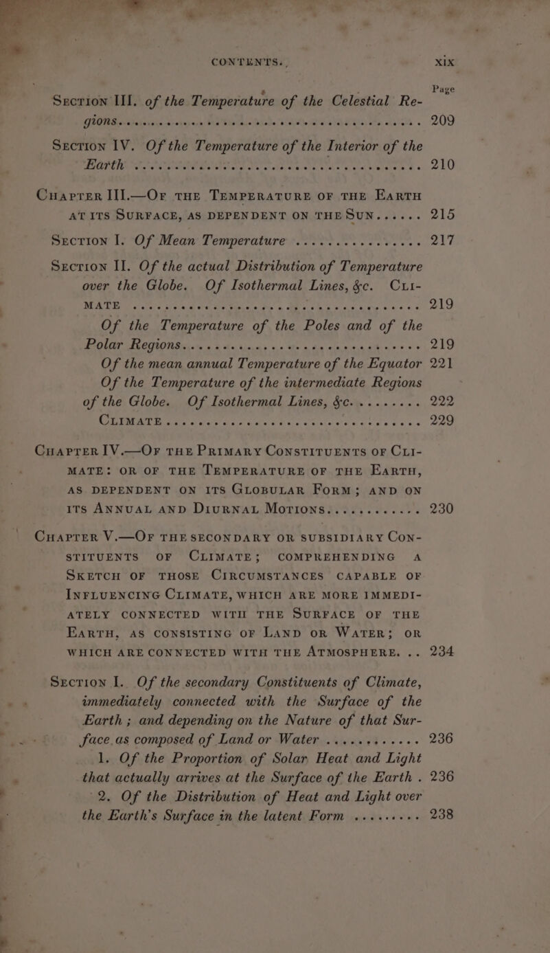 Page Secrion III. of the Temperature pa the Celestial Re- GORE AD icigin d-ehnee PAY phate Cee APS OVG MLS) oe atalele « 209 Section IV. Of the Temperature a the Interior of the POETS Pane sone eel ae Te ss eas Gee taiorgs Maer te 210 Cuaprer II].—Or tue TEMPERATURE OF THE EARTH AT ITS SURFACE, AS DEPENDENT ON THESuN...... 215 puctiow 1. °Of' Meaw Temperature 20 e tee ee es 217 Secrion Il. Of the actual Distribution of Temperature over the Globe. Of Isothermal Lines, ge. CLi- MALO oe tee we Med Cee i tpace Pe &amp; Me sae 5 cst 4 212 Of the rye bN of the Poles pe of the POLY FGCIRON Dis ia 3 5 Ma Aan) vo Oho g hn sin bite ath as * s aL ake Of the mean annual Temperature of the Equator 221 Of the Temperature of the intermediate Regions of the Globe. Of Isothermal Lines, §c......... 222 CBN E Misa afa'o Sa Sass t ae yap y Dane taut Cuarprer IV.—OF THE PRIMARY CONSTITUENTS OF CLI- MATE: OR OF THE TEMPERATURE OF THE EartuH, AS DEPENDENT ON ITS GLOBULAR FoRM; AND ON ITs ANNUAL AND DIURNAL Mortons. Ney et ee i 230 Cu APTER V.—OF THE SECONDARY OR SUBSIDIARY Con- STITUENTS OF CLIMATE; COMPREHENDING A SKETCH OF THOSE CIRCUMSTANCES CAPABLE OF INFLUENCING CLIMATE, WHICH ARE MORE IMMEDI- ATELY CONNECTED WITIL THE SURFACE OF THE EARTH, AS CONSISTING OF LAND oR WATER; OR WHICH ARE CONNECTED WITH THE ATMOSPHERE. .. 234 Section I. Of the secondary Constituents of Climate, immediately connected with the Surface of the Earth ; and depending on the Nature of that Sur- ee | face.as composed of Land or Water .....+4..+++- 236 1. Of the Proportion of Solar Heat and Light , that actually arrives at the Surface of the Earth . 236 , 2. Of the Distribution of Heat and Light over the Earth’s Surface in the latent Form .....+.+. 238