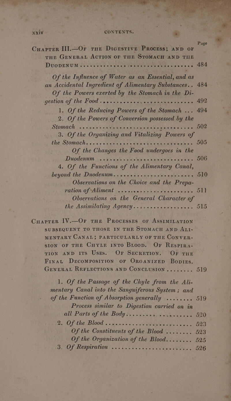 Of the Influence of Water as an Essential, and as an Accidental Ingredient of Alimentary Substances.. 484 Of the Powers exerted by the Stomach in the Di- gestion of the. E00 io 0 \s/i soit pein ee Rie ee te ee 1. Of the Reducing Powers of the Stomach ... 494 2. Of the Powers of Conversion possessed by the Stomach ..soeesseves eee eeceeesersecreee ON2 3. Of the Organizing and Vitalizing Powers of fhe Stomach « ¢.«:s.4-5 abies ain 4 RRs tinte hax se Of the Changes the Food undergoes in the Duodenum 0 «thal. x05 w Yes idee: beds oes wes ee 4. Of the Functions of the Alimentary Canal, beyond the Duodenum...eceeeeeeees ohn step lols eater eee Observations on the Choice and the Prepa- ration Of ANIME ».. «ms pejes «0's «- Jeiteje swisyie, OLE Observations on the General Character of the Assumoltating Ageucy.:. ss «sss ane ek tee Oto Cuaprer 1[V.—Or tHe Processes or ASSIMILATION SUBSEQUENT TO THOSE IN THE STOMACH AND ALI- MENTARY CANAL; PARTICULARLY OF THE CONVER- SION OF THE CHYLE INTO Bitoop. Or Resprra- TION AND ITs Uses. OF Secretion. OF THE Finat DecoMposiITION OF ORGANIZED Boptkzs. GENERAL REFLECTIONS AND CONCLUSION ........ 519 1. Of the Passage of the Chyle from the Ali- mentary Canal into the Sanguiferous System ; and of the Function of Absorption generally ........ 519 Process similar to Digestion carried on in all Parts of the Body....... 60) «9b Wie teeny ee” 2H OF the Blood « . gheinisen ds odie MANOS gible s elwtaie DORs Of the Gonviithentie of the Blood . 8 eee 523 Of the Organization of the Blood........ 525 Oe MAT ACAD GHO® i a'e's Sek Gen ee oe ee Len RS, 526